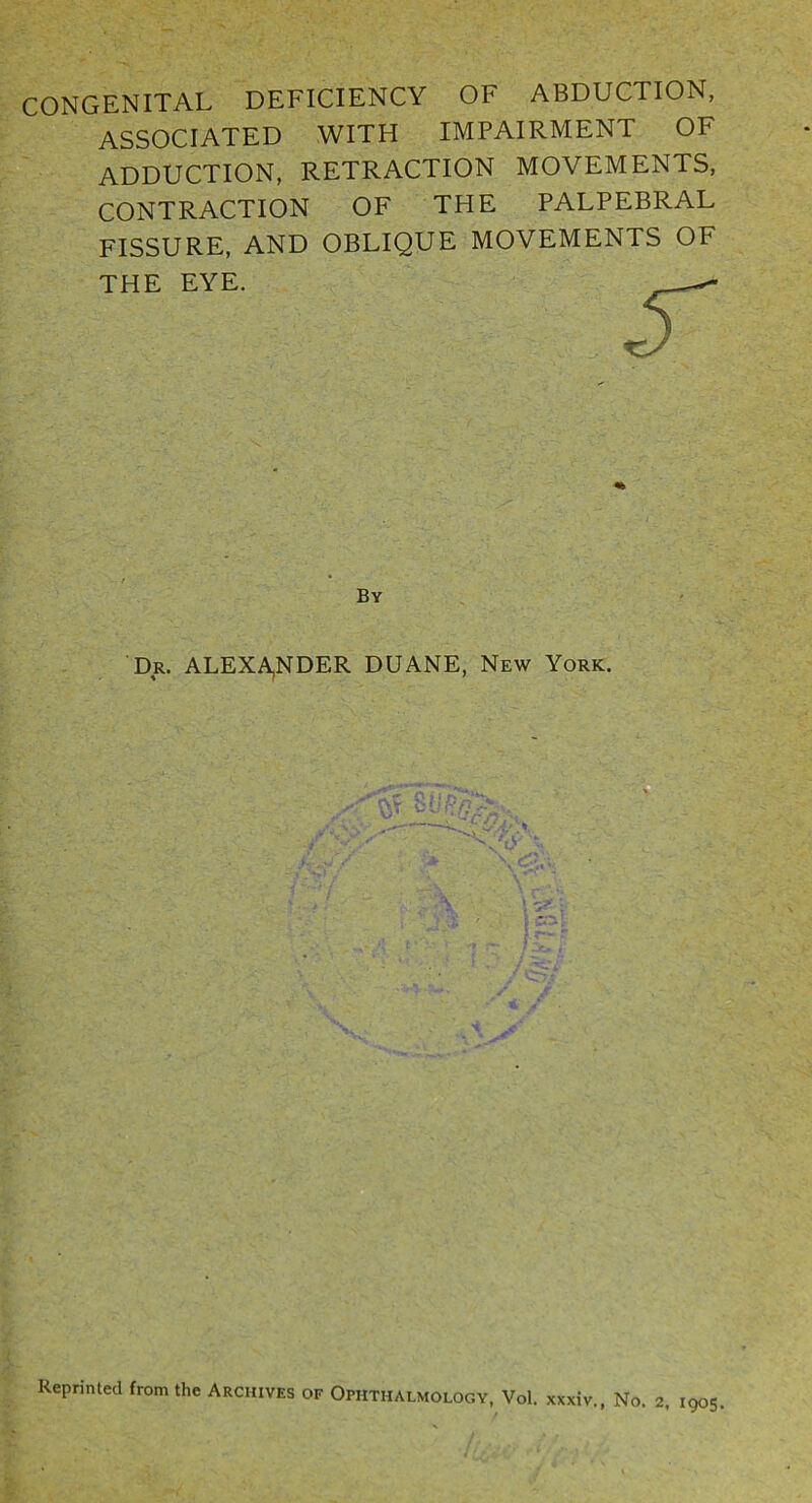 CONGENITAL DEFICIENCY OF ABDUCTION, ASSOCIATED WITH IMPAIRMENT OF ADDUCTION, RETRACTION MOVEMENTS, CONTRACTION OF THE PALPEBRAL FISSURE, AND OBLIQUE MOVEMENTS OF THE EYE. Reprinted from the Archives of Ophthalmology, Vol. xxxiv., No. 2. 1905 By Dr. ALEXAjNDER DUANE, New York,