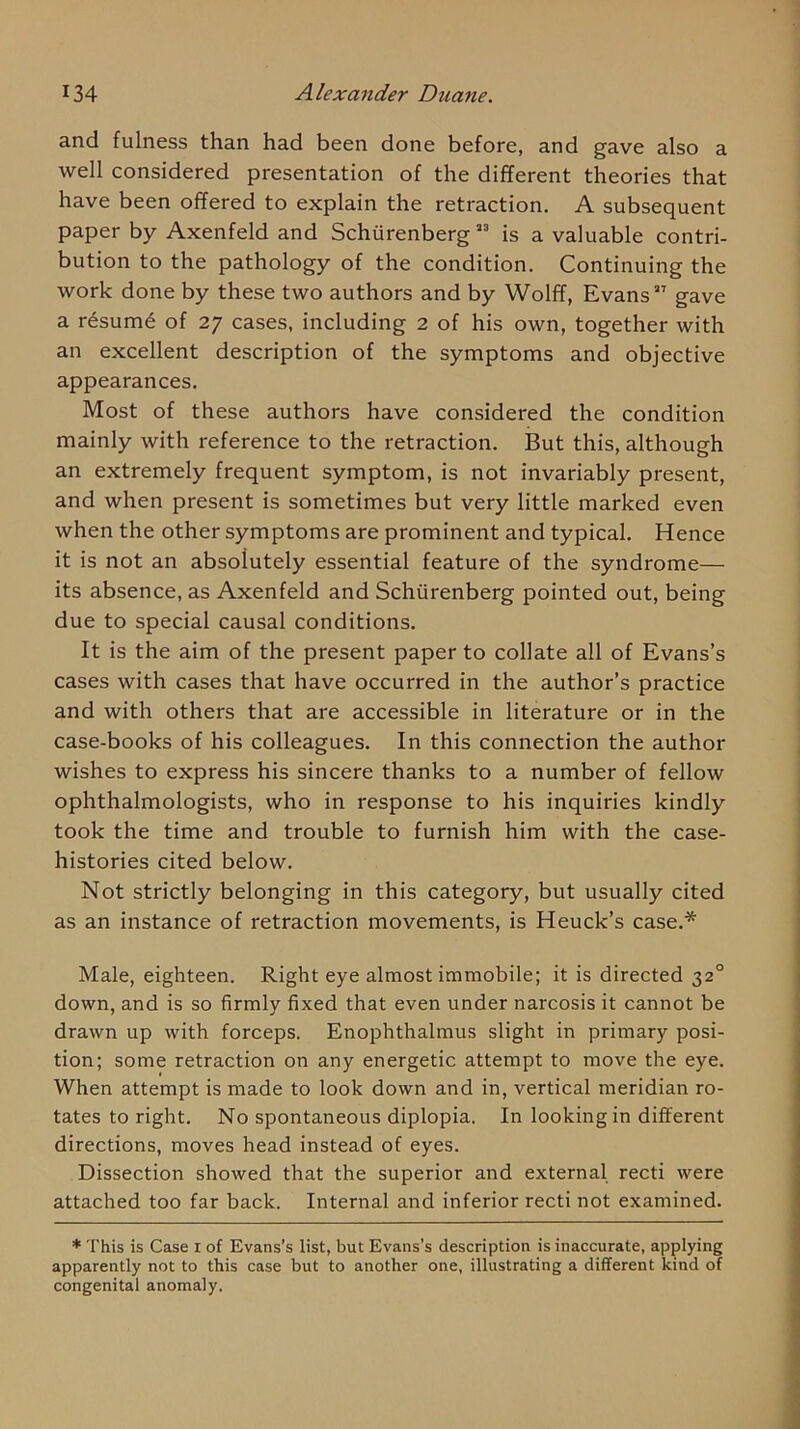 and fulness than had been done before, and gave also a well considered presentation of the different theories that have been offered to explain the retraction. A subsequent paper by Axenfeld and Schiirenberg ” is a valuable contri- bution to the pathology of the condition. Continuing the work done by these two authors and by Wolff, Evans gave a rdsum^ of 27 cases, including 2 of his own, together with an excellent description of the symptoms and objective appearances. Most of these authors have considered the condition mainly with reference to the retraction. But this, although an extremely frequent symptom, is not invariably present, and when present is sometimes but very little marked even when the other symptoms are prominent and typical. Hence it is not an absolutely essential feature of the syndrome— its absence, as Axenfeld and Schiirenberg pointed out, being due to special causal conditions. It is the aim of the present paper to collate all of Evans’s cases with cases that have occurred in the author’s practice and with others that are accessible in literature or in the case-books of his colleagues. In this connection the author wishes to express his sincere thanks to a number of fellow ophthalmologists, who in response to his inquiries kindly took the time and trouble to furnish him with the case- histories cited below. Not strictly belonging in this category, but usually cited as an instance of retraction movements, is Heuck’s case.* Male, eighteen. Right eye almost immobile; it is directed 32° down, and is so firmly fixed that even under narcosis it cannot be drawn up with forceps. Enophthalmus slight in primary posi- tion; some retraction on any energetic attempt to move the eye. When attempt is made to look down and in, vertical meridian ro- tates to right. No spontaneous diplopia. In looking in different directions, moves head instead of eyes. Dissection showed that the superior and external recti were attached too far back. Internal and inferior recti not examined. * This is Case i of Evans’s list, but Evans’s description is inaccurate, applying apparently not to this case but to another one, illustrating a different kind of congenital anomaly.