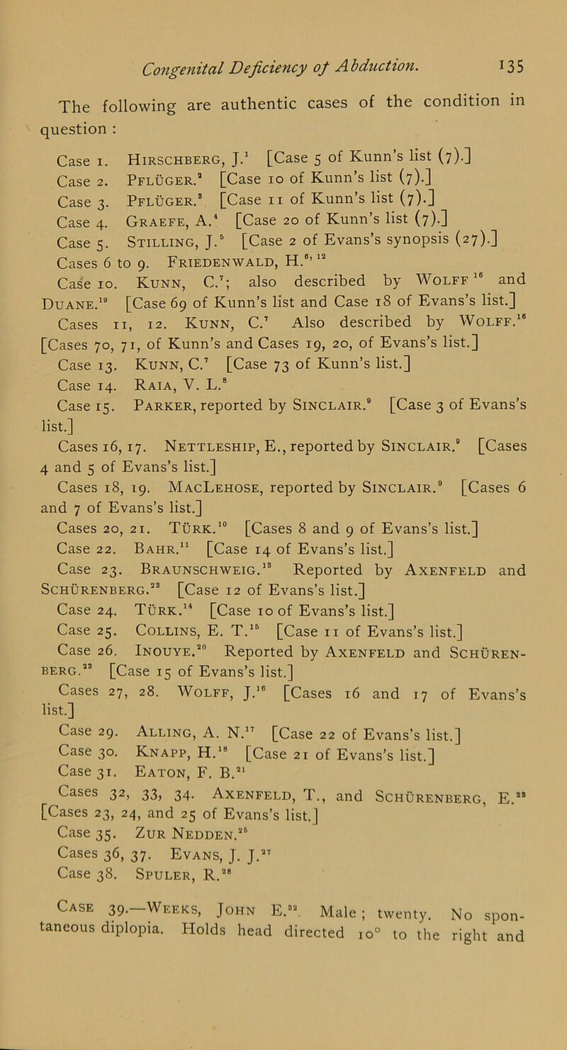 The following are authentic cases of the condition in question : Case I. Hirschberg, Jd [Case 5 of Kunn’s list (7).] Case 2. Pfluger.’ [Case 10 of Kunn’s list (7).] Case 3. Pfluger. [Case ii of Kunn’s list (7).] Case 4. Graefe, A. [Case 20 of Kunn’s list (7).] Cases. Stilling,;.^ [Case 2 of Evans’s synopsis (27).] Cases 6 to 9. Friedenwald, H.“’ Ca^e 10. Kunn, C.’; also described by Wolff and Duane.'” [Case 69 of Kunn’s list and Case 18 of Evans s list.] Cases II, 12. Kunn, C.’ Also described by Wolff.'* [Cases 70, 71, of Kunn’s and Cases 19, 20, of Evans’s list.] Case 13. Kunn, C.’ [Case 73 of Kunn’s list.] Case 14. Raia, V. L.® Case 15. Parker, reported by Sinclair.® [Case 3 of Evans’s list.] Cases 16, 17. Nettleship, E., reported by Sinclair,® [Cases 4 and s of Evans’s list.] Cases 18, 19. MacLehose, reported by Sinclair.® [Cases 6 and 7 of Evans’s list.] Cases 20, 21. Turk.'® [Cases 8 and 9 of Evans’s list.] Case 22. Bahr. [Case 14 of Evans’s list.] Case 23. Braunschweig.'® Reported by Axenfeld and ScHURENBERG.®® [Case 12 of Evans’s list.] Case 24. Turk.' [Case 10 of Evans’s list.] Case 25. Collins, E. T.'® [Case ii of Evans’s list.] Case 26. Inouye.® Reported by Axenfeld and Schuren- BERG.®’ [Case 15 of Evans’s list.] Cases 27, 28. Wolff, J.'® [Cases 16 and 17 of Evans’s list.] Case 29. Alling, A. N.” [Case 22 of Evans’s list.] Case 30. Knapp, H.'® [Case 21 of Evans’s list.] Case 31. Eaton, F. B.®' Cases 32, 33, 34. Axenfeld, T., and Schurenberg, E.®® [Cases 23, 24, and 25 of Evans’s list.] Case 35. ZuR Nedden.®® Cases 36, 37. Evans, J. J.®' Case 38. Spuler, R.®® Case 39.—Weeks, John E.®®. Male; twenty. No spon- taneous diplopia. Holds head directed 10° to the right and