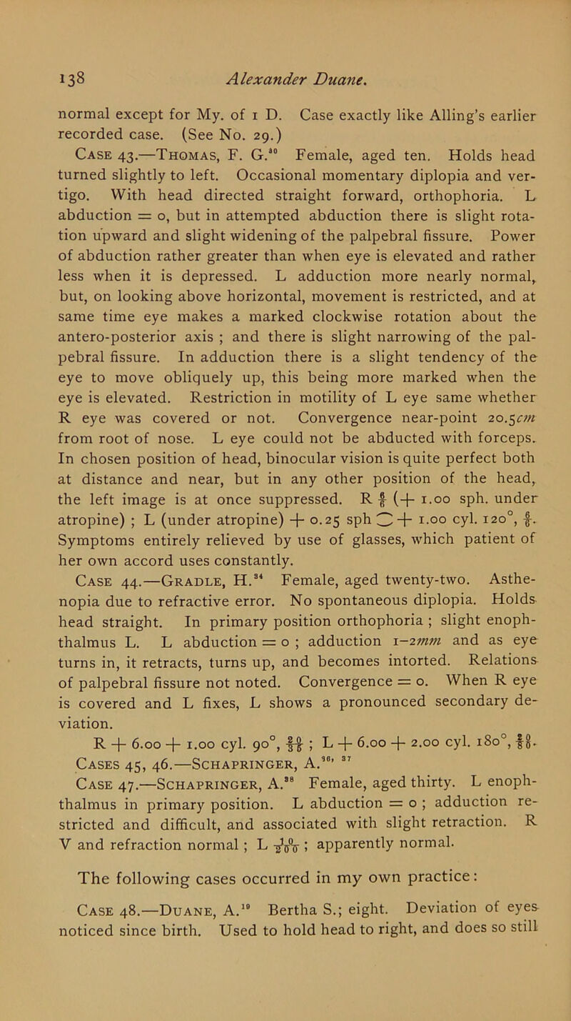 normal except for My. of i D. Case exactly like Ailing’s earlier recorded case. (See No. 29.) Case 43.—Thomas, F. G.*° Female, aged ten. Holds head turned slightly to left. Occasional momentary diplopia and ver- tigo. With head directed straight forward, orthophoria. L abduction = o, but in attempted abduction there is slight rota- tion upward and slight widening of the palpebral fissure. Power of abduction rather greater than when eye is elevated and rather less when it is depressed. L adduction more nearly normal, but, on looking above horizontal, movement is restricted, and at same time eye makes a marked clockwise rotation about the antero-posterior axis ; and there is slight narrowing of the pal- pebral fissure. In adduction there is a slight tendency of the eye to move obliquely up, this being more marked when the eye is elevated. Restriction in motility of L eye same whether R eye was covered or not. Convergence near-point 20.5m from root of nose. L eye could not be abducted with forceps. In chosen position of head, binocular vision is quite perfect both at distance and near, but in any other position of the head, the left image is at once suppressed. R f (-1- i.oo sph. under atropine) ; L (under atropine) + o-^S sph 3+ cyl. 120°, f. Symptoms entirely relieved by use of glasses, which patient of her own accord uses constantly. Case 44.—Cradle, Female, aged twenty-two. Asthe- nopia due to refractive error. No spontaneous diplopia. Holds head straight. In primary position orthophoria ; slight enoph- thalmus L. L abduction = o ; adduction \-27nm and as eye turns in, it retracts, turns up, and becomes intorted. Relations of palpebral fissure not noted. Convergence = o. When R eye is covered and L fixes, L shows a pronounced secondary de- viation. R -{- 6.00 1.00 cyl. 90°, |-g- ; L 6.00 -j- 2.00 cyl. 180°, fg. Cases 45, 46.—Schapringer, A.”’ ” Case 47.—Schapringer, A.’® Female, aged thirty. L enoph- thalmus in primary position. L abduction = o ; adduction re- stricted and difficult, and associated with slight retraction. R V and refraction normal; L ; apparently normal. The following cases occurred in my own practice: Case 48.—Duane, A,” Bertha S.; eight. Deviation of eyes noticed since birth. Used to hold head to right, and does so still