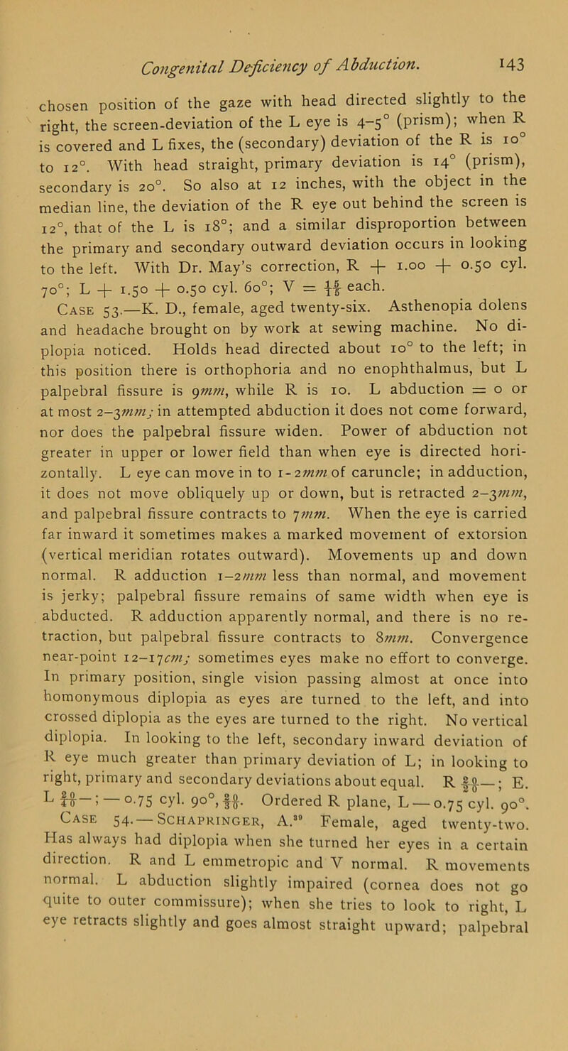 chosen position of the gaze with head directed slightly to the right, the screen-deviation of the L eye is 4-5° (prism); when R is covered and L fixes, the (secondary) deviation of the R is 10° to 12°. With head straight, primary deviation is 14° (prism), secondary is 20°. So also at 12 inches, with the object in the median line, the deviation of the R eye out behind the screen is 12°, that of the L is 18°; and a similar disproportion between the primary and secondary outward deviation occurs in looking to the left. With Dr. May’s correction, R -f i.oo -j- 0.50 cyl. 70°; L -f 1.50 -f- 0.50 cyl. 60°; V = If each. Case 53.—K. D., female, aged twenty-six. Asthenopia dolens and headache brought on by work at sewing machine. No di- plopia noticed. Holds head directed about 10° to the left; in this position there is orthophoria and no enophthalmus, but L palpebral fissure is pww, while R is 10. L abduction = o or at most 2-^mmj in attempted abduction it does not come forward, nor does the palpebral fissure widen. Power of abduction not greater in upper or lower field than when eye is directed hori- zontally. L eye can move in to \-2mm of caruncle; in adduction, it does not move obliquely up or down, but is retracted 2-3;;////, and palpebral fissure contracts to ’]mm. When the eye is carried far inward it sometimes makes a marked movement of extorsion (vertical meridian rotates outward). Movements up and down normal. R adduction i~2mm less than normal, and movement is jerky; palpebral fissure remains of same width when eye is abducted. R adduction apparently normal, and there is no re- traction, but palpebral fissure contracts to Convergence near-point 12-1’]cfnj sometimes eyes make no effort to converge. In primary position, single vision passing almost at once into homonymous diplopia as eyes are turned to the left, and into crossed diplopia as the eyes are turned to the right. No vertical diplopia. In looking to the left, secondary inward deviation of R eye much greater than primary deviation of L; in looking to right, primary and secondary deviations about equal. R|o —; E. It ) °-75 ff• Ordered R plane, L — 0.75'cyl. 90°. Case 54.—Schapringer, A.” Female, aged twenty-two. Has always had diplopia when she turned her eyes in a certain direction. R and L emmetropic and V normal. R movements normal. L abduction slightly impaired (cornea does not go quite to outer commissure); when she tries to look to right, L eye retracts slightly and goes almost straight upward; palpebral