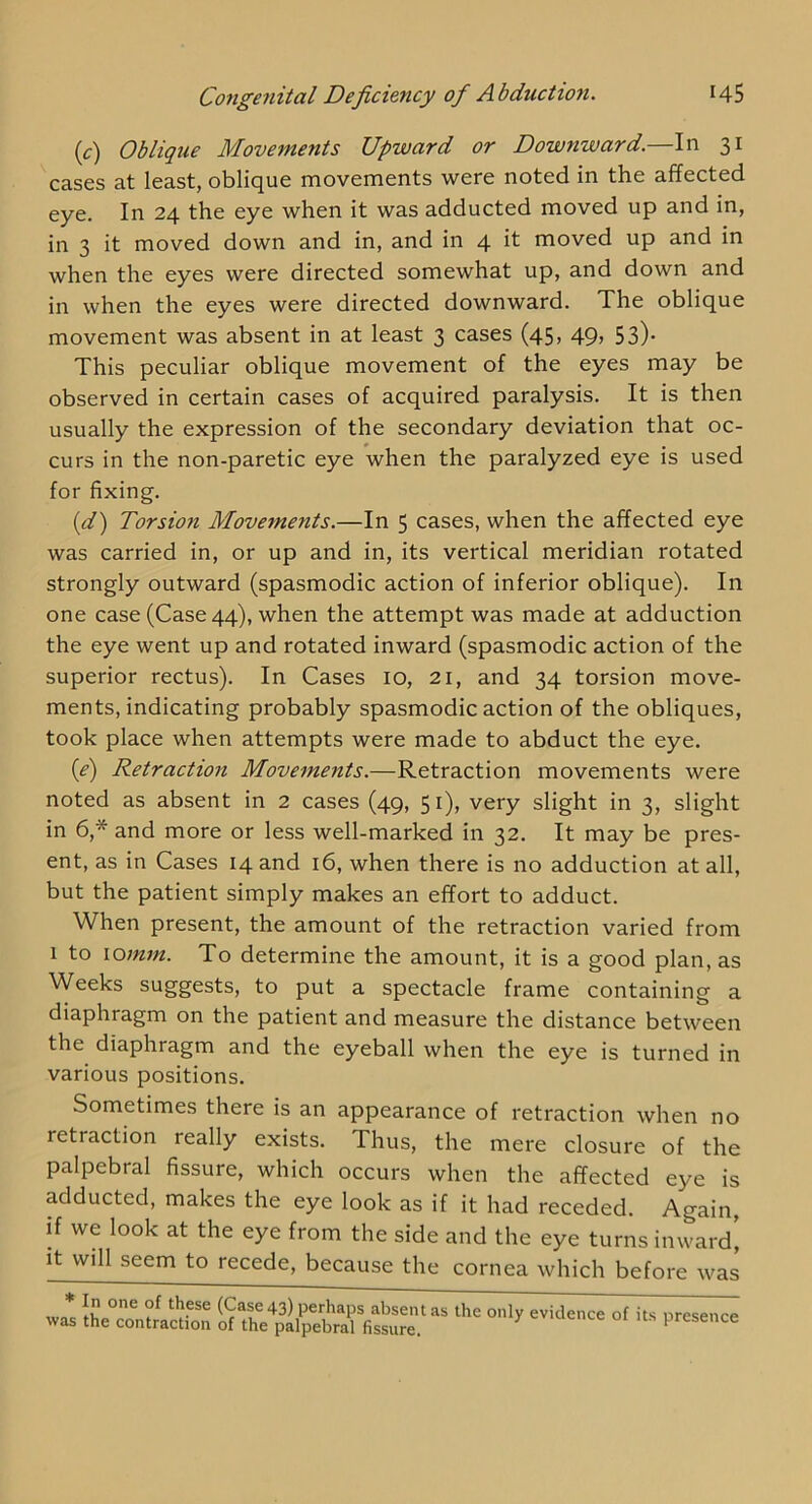 (c) Oblique Movements Upward or Downward.—In 31 cases at least, oblique movements were noted in the affected eye. In 24 the eye when it was adducted moved up and in, in 3 it moved down and in, and in 4 it moved up and in when the eyes were directed somewhat up, and down and in when the eyes were directed downward. The oblique movement was absent in at least 3 cases (45, 49, 53). This peculiar oblique movement of the eyes may be observed in certain cases of acquired paralysis. It is then usually the expression of the secondary deviation that oc- curs in the non-paretic eye when the paralyzed eye is used for fixing. {d) Torsion Movements.—In 5 cases, when the affected eye was carried in, or up and in, its vertical meridian rotated strongly outward (spasmodic action of inferior oblique). In one case (Case 44), when the attempt was made at adduction the eye went up and rotated inward (spasmodic action of the superior rectus). In Cases 10, 21, and 34 torsion move- ments, indicating probably spasmodic action of the obliques, took place when attempts were made to abduct the eye. {e) Retraction Movements.—Retraction movements were noted as absent in 2 cases (49, 51), very slight in 3, slight in 6,* and more or less well-marked in 32. It may be pres- ent, as in Cases 14 and 16, when there is no adduction at all, but the patient simply makes an effort to adduct. When present, the amount of the retraction varied from 1 to \omm. To determine the amount, it is a good plan, as Weeks suggests, to put a spectacle frame containing a diaphragm on the patient and measure the distance between the diaphragm and the eyeball when the eye is turned in various positions. Sometimes there is an appearance of retraction when no retraction really exists. Thus, the mere closure of the palpebral fissure, which occurs when the affected eye is adducted, makes the eye look as if it had receded. Again, if we look at the eye from the side and the eye turns inward, It will seem to recede, because the cornea which before was * In one of these (Case 43) perhaps absent was the contraction of the palpebral fissure. as the only evidence of its presence