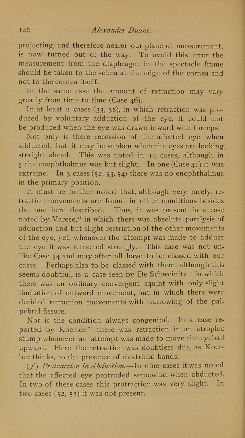 projecting, and therefore nearer our plane of measurement, is now turned out of the way. To avoid this error the measurement from the diaphragm in the spectacle frame should be taken to the sclera at the edge of the cornea and not to the cornea itself. In the same case the amount of retraction may vary greatly from time to time (Case 46). In at least 2 cases (33, 38), in which retraction was pro- duced by voluntary adduction of the eye, it could not be produced when the eye was drawn inward with forceps. Not only is there recession of the affected eye when adducted, but it may be sunken when the eyes are looking straight ahead. This was noted in 14 cases, although in 5 the enophthalmus was but slight. In one (Case 41) it was extreme. In 3 cases (52, 53, 54) there was no enophthalmus in the primary position. It must be further noted that, although very rarely, re- traction movements are found in other conditions besides the one here described. Thus, it was present in a case noted by Varese,in which there was absolute paralysis of adduction and but slight restriction of the other movements of the eye, yet, whenever the attempt was made to adduct the eye it was retracted strongly. This case was not un- like Case 54 and may after all have to be classed with our cases. Perhaps also to be classed with them, although this seems doubtful, is a case seen by De Schweinitz in which there was an ordinary convergent squint with only slight limitation of outward movement, but in which there were decided retraction movements with narrowing of the pal- pebral fissure. Nor is the condition always congenital. In a case re- ported by Koerber”® there was retraction in an atrophic stump whenever an attempt was made to move the eyeball upward. Here the retraction was doubtless due, as Koer- ber thinks, to the presence of cicatricial bands. (y) Protraction in Abduction.—In nine cases it was noted that the affected eye protruded somewhat when abducted. In two of these cases this protraction was very slight. In two cases (52, 53) it was not present.