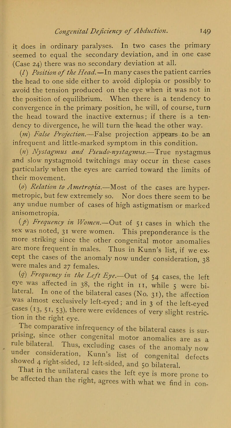 it does in ordinary paralyses. In two cases the primary seemed to equal the secondary deviation, and in one case (Case 24) there was no secondary deviation at all. (/) Position of the Head.—In many cases the patient carries the head to one side either to avoid diplopia or possibly to avoid the tension produced on the eye when it was not in the position of equilibrium. When there is a tendency to convergence in the primary position, he will, of course, turn the head toward the inactive externus; if there is a ten- dency to divergence, he will turn the head the other way. {m) False Projection.—False projection appears to be an infrequent and little-marked symptom in this condition. {ri) Nystagmus and Pseudo-nystagmus.—True nystagmus and slow nystagmoid twitchings may occur in these cases particularly when the eyes are carried toward the limits of their movement. {p) Relation to Ametropia.—Most of the cases are hyper- metropic, but few extremely so. Nor does there seem to be any undue number of cases of high astigmatism or marked anisometropia. (/) Frequency in Women.—Out of 51 cases in which the sex was noted, 31 were women. This preponderance is the more striking since the other congenital motor anomalies are more frequent in males. Thus in Kunn’s list, if we ex- cept the cases of the anomaly now under consideration, 38 were males and 27 females. {q) Frequency in the Left Eye.—Out of 54 cases, the left eye was affected in 38, the right in ii, while 5 were bi- lateral. In one of the bilateral cases (No. 31), the affection was almost exclusively left-eyed; and in 3 of the left-eyed cases (13, 51, 53), there were evidences of very slight restric- tion in the right eye. The comparative infrequency of the bilateral cases is sur- prising since other congenital motor anomalies are as a rule bilateral. Thus, excluding cases of the anomaly now under consideration, Kunn’s list of congenital defects showed 4 right-sided, 12 left-sided, and 50 bilateral That in the unilateral cases the left eye is more prone to e affected than the right, agrees with what we find in con-