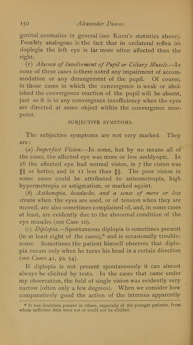 genital anomalies in general (see Kunn’s statistics above). Possibly analogous is the fact that in unilateral reflex iri- doplegia the left eye is far more often affected than the right. (r) Absence of Involvement of Pupil or Ciliary Muscle.—In none of these cases is there noted any impairment of accom- modation or any derangement of the pupil. Of course, in those cases in which the convergence is weak or abol- ished the convergence reaction of the pupil will be absent, just as it is in any convergence insufficiency when the eyes are directed at some object within the convergence near- point. SUBJECTIVE SYMPTOMS. The subjective symptoms are not very marked. They are: {a) Imperfect Vision.—In some, but by no means all of the cases, the affected eye was more or less amblyopic. In i6 the affected eye had normal vision, in 7 the vision was f ^ or better, and in 11 less than f The poor vision in some cases could be attributed to anisometropia, high hypermetropia or astigmatism, or marked squint. (b) Asthenopia, headache, and a sense of more or less strain when the eyes are used, or of tension when they are moved, are also sometimes complained of, and, in some cases at least, are evidently due to the abnormal condition of the eye muscles (see Case 10). {c) Diplopia.—Spontaneous diplopia is sometimes present (in at least eight of the cases),* and is occasionally trouble- some. Sometimes the patient himself observes that diplo- pia occurs only when he turns his head in a certain direction (see Cases 41, 50, 54). If diplopia is not present spontaneously it can almost always be elicited by tests. In the cases that came under my observation, the field of single vision was evidently very narrow (often only a few degrees). When we consider how comparatively good the action of the internus apparently * It was doubtless present in others, especially of the younger patients, from whom sufficient data were not or could not be elicited.
