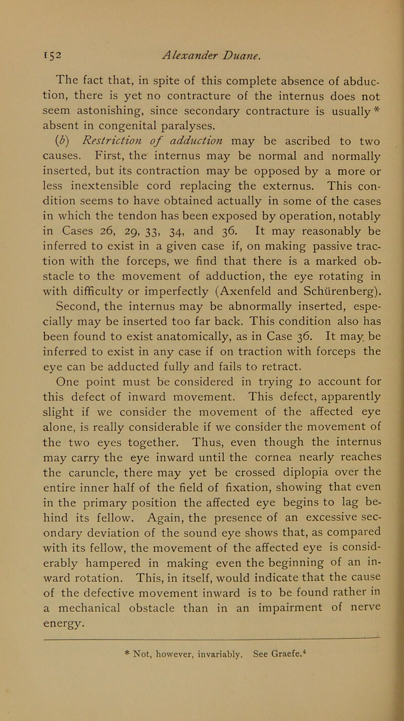 The fact that, in spite of this complete absence of abduc- tion, there is yet no contracture of the internus does not seem astonishing, since secondary contracture is usually* absent in congenital paralyses. {b) Restriction of adduction may be ascribed to two causes. First, the internus may be normal and normally inserted, but its contraction may be opposed by a more or less inextensible cord replacing the externus. This con- dition seems to have obtained actually in some of the cases in which the tendon has been exposed by operation, notably in Cases 26, 29, 33, 34, and 36. It may reasonably be inferred to exist in a given case if, on making passive trac- tion with the forceps, we find that there is a marked ob- stacle to the movement of adduction, the eye rotating in with difificulty or imperfectly (Axenfeld and Schiirenberg). Second, the internus may be abnormally inserted, espe- cially may be inserted too far back. This condition also has been found to exist anatomically, as in Case 36. It may be inferred to exist in any case if on traction with forceps the eye can be adducted fully and fails to retract. One point must be considered in trying to account for this defect of inward movement. This defect, apparently slight if we consider the movement of the affected eye alone, is really considerable if we consider the movement of the two eyes together. Thus, even though the internus may carry the eye inward until the cornea nearly reaches the caruncle, there may yet be crossed diplopia over the entire inner half of the field of fixation, showing that even in the primary position the affected eye begins to lag be- hind its fellow. Again, the presence of an excessive sec- ondary deviation of the sound eye shows that, as compared with its fellow, the movement of the affected eye is consid- erably hampered in making even the beginning of an in- ward rotation. This, in itself, would indicate that the cause of the defective movement inward is to be found rather in a mechanical obstacle than in an impairment of nerve energy. * Not, however, invariably. See Graefe.'*