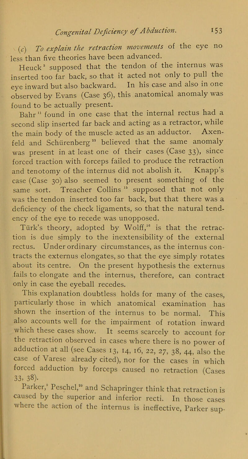 if) To explain the retraction moveme^its of the eye no less than five theories have been advanced. Heuck’ supposed that the tendon of the internus was inserted too far back, so that it acted not only to pull the eye inward but also backward. In his case and also in one observed by Evans (Case 36), this anatomical anomaly was found to be actually present. Bahr ” found in one case that the internal rectus had a second slip inserted far back and acting as a retractor, while the main body of the muscle acted as an adductor. Axen- feld and Schurenberg” believed that the same anomaly was present in at least one of their cases (Case 33), since forced traction with forceps failed to produce the retraction and tenotomy of the internus did not abolish it. Knapp’s case (Case 30) also seemed to present something of the same sort. Treacher Collins “ supposed that not only was the tendon inserted too far back, but that there was a deficiency of the check ligaments, so that the natural tend- ency of the eye to recede was unopposed. Turk’s theory, adopted by Wolff,is that the retrac- tion is due simply to the inextensibility of the external rectus. Under ordinary circumstances, as the internus con- tracts the externus elongates, so that the eye simply rotates about its centre. On the present hypothesis the externus fails to elongate and the internus, therefore, can contract only in case the eyeball recedes. This explanation doubtless holds for many of the cases, particularly those in which anatomical examination has shown the insertion of the internus to be normal. This also accounts well for the impairment of rotation inward which these cases show. It seems scarcely to account for the retraction observed in cases where there is no power of adduction at all (see Cases 13, 14, 16, 22, 27, 38, 44, also the case of Varese already cited), nor for the cases in which forced adduction by forceps caused no retraction (Cases 33. 38). Parker, Peschel, and Schapringer think that retraction is caused by the superior and inferior recti. In those cases where the action of the internus is ineffective, Parker sup-