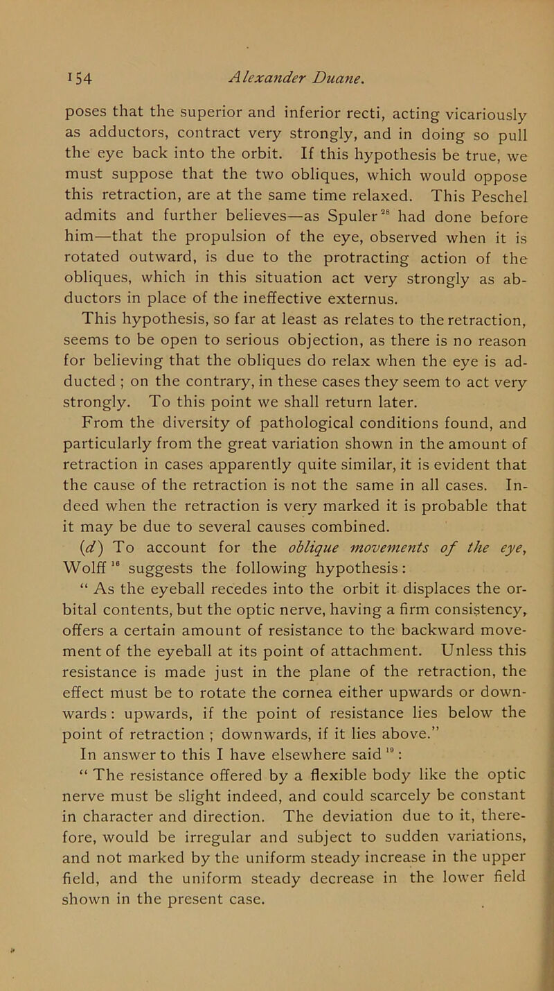 poses that the superior and inferior recti, acting vicariously as adductors, contract very strongly, and in doing so pull the eye back into the orbit. If this hypothesis be true, we must suppose that the two obliques, which would oppose this retraction, are at the same time relaxed. This Peschel admits and further believes—as Spuler”® had done before him—that the propulsion of the eye, observed when it is rotated outward, is due to the protracting action of the obliques, which in this situation act very strongly as ab- ductors in place of the ineffective externus. This hypothesis, so far at least as relates to the retraction, seems to be open to serious objection, as there is no reason for believing that the obliques do relax when the eye is ad- ducted ; on the contrary, in these cases they seem to act very strongly. To this point we shall return later. From the diversity of pathological conditions found, and particularly from the great variation shown in the amount of retraction in cases apparently quite similar, it is evident that the cause of the retraction is not the same in all cases. In- deed when the retraction is very marked it is probable that it may be due to several causes combined. {d') To account for the oblique movements of the eye, Wolffsuggests the following hypothesis: “ As the eyeball recedes into the orbit it displaces the or- bital contents, but the optic nerve, having a firm consistency, offers a certain amount of resistance to the backward move- ment of the eyeball at its point of attachment. Unless this resistance is made just in the plane of the retraction, the effect must be to rotate the cornea either upwards or down- wards : upwards, if the point of resistance lies below the point of retraction ; downwards, if it lies above.” In answer to this I have elsewhere said : “ The resistance offered by a flexible body like the optic nerve must be slight indeed, and could scarcely be constant in character and direction. The deviation due to it, there- fore, would be irregular and subject to sudden variations, and not marked by the uniform steady increase in the upper field, and the uniform steady decrease in the lower field shown in the present case. ¥