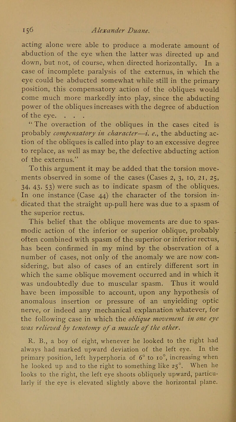 acting alone were able to produce a moderate amount of abduction of the eye when the latter was directed up and down, but not, of course, when directed horizontally. In a case of incomplete paralysis of the externus, in which the eye could be abducted somewhat while still in the primary position, this compensatory action of the obliques would come much more markedly into play, since the abducting power of the obliques increases with the degree of abduction of the eye. . . . “ The overaction of the obliques in the cases cited is probably compensatory in character—i. e., the abducting ac- tion of the obliques is called into play to an excessive degree to replace, as well as may be, the defective abducting action of the externus.” To this argument it may be added that the torsion move- ments observed in some of the cases (Cases 2, 3, 10, 21, 25, 34, 43, 53) were such as to indicate spasm of the obliques. In one instance (Case 44) the character of the torsion in- dicated that the straight up-pull here was due to a spasm of the superior rectus. This belief that the oblique movements are due to spas- modic action of the inferior or superior oblique, probably often combined with spasm of the superior or inferior rectus, has been confirmed in my mind by the observation of a number of cases, not only of the anomaly we are now con- sidering, but also of cases of an entirely different sort in which the same oblique movement occurred and in which it was undoubtedly due to muscular spasm. Thus it would have been impossible to account, upon any hypothesis of anomalous insertion or pressure of an unyielding optic nerve, or indeed any mechanical explanation whatever, for the following case in which the obliqtie movement in one eye was relieved by tenotomy of a muscle of the other. R. B., a boy of eight, whenever he looked to the right had always had marked upward deviation of the left eye. In the primary position, left hyperphoria of 6° to 10°, increasing when he looked up and to the right to something like 25°. When he looks to the right, the left eye shoots obliquely upward, particu- larly if the eye is elevated slightly above the horizontal plane.