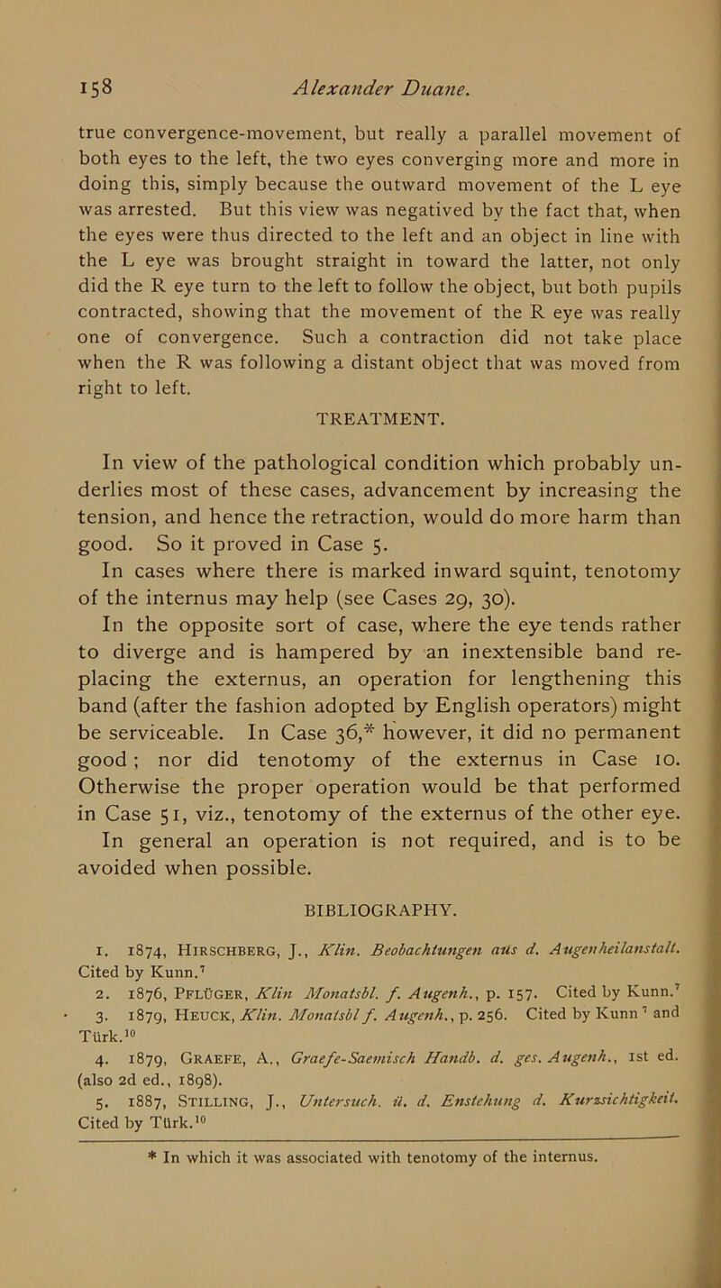 true convergence-movement, but really a parallel movement of both eyes to the left, the two eyes converging more and more in doing this, simply because the outward movement of the L eye was arrested. But this view was negatived by the fact that, when the eyes were thus directed to the left and an object in line with the L eye was brought straight in toward the latter, not only did the R eye turn to the left to follow the object, but both pupils contracted, showing that the movement of the R eye was really one of convergence. Such a contraction did not take place when the R was following a distant object that was moved from right to left. TREATMENT. In view of the pathological condition which probably un- derlies most of these cases, advancement by increasing the tension, and hence the retraction, would do more harm than good. So it proved in Case 5. In cases where there is marked inward squint, tenotomy of the internus may help (see Cases 29, 30). In the opposite sort of case, where the eye tends rather to diverge and is hampered by an inextensible band re- placing the externus, an operation for lengthening this band (after the fashion adopted by English operators) might be serviceable. In Case 36,* however, it did no permanent good; nor did tenotomy of the externus in Case 10. Otherwise the proper operation would be that performed in Case 51, viz., tenotomy of the externus of the other eye. In general an operation is not required, and is to be avoided when possible. BIBLIOGRAPHY. 1. 1874, Hirschberg, J., Klin. Beobachtungen aus d. Augeuheilanstalt. Cited by Kunn.’ 2. 1876, PflUger, Klin Monatsbl. f. Augenh., p. 157. Cited by Kunn.’ 3. 1879, Heuck, Klin. Monatsbl f. Augetih., p. 256. Cited by Kunn ’ and Turk.’® 4. 1879, Graefe, a., Graefe-Saemisch Handb. d. ges. Augenh., ist ed. (also 2d ed., 1898). 5. 1887, Stilling, J., Untersuch. a. d. Enstchung d. Kurzsichtigkeii. Cited by TUrk.'® * In which it was associated with tenotomy of the internus.