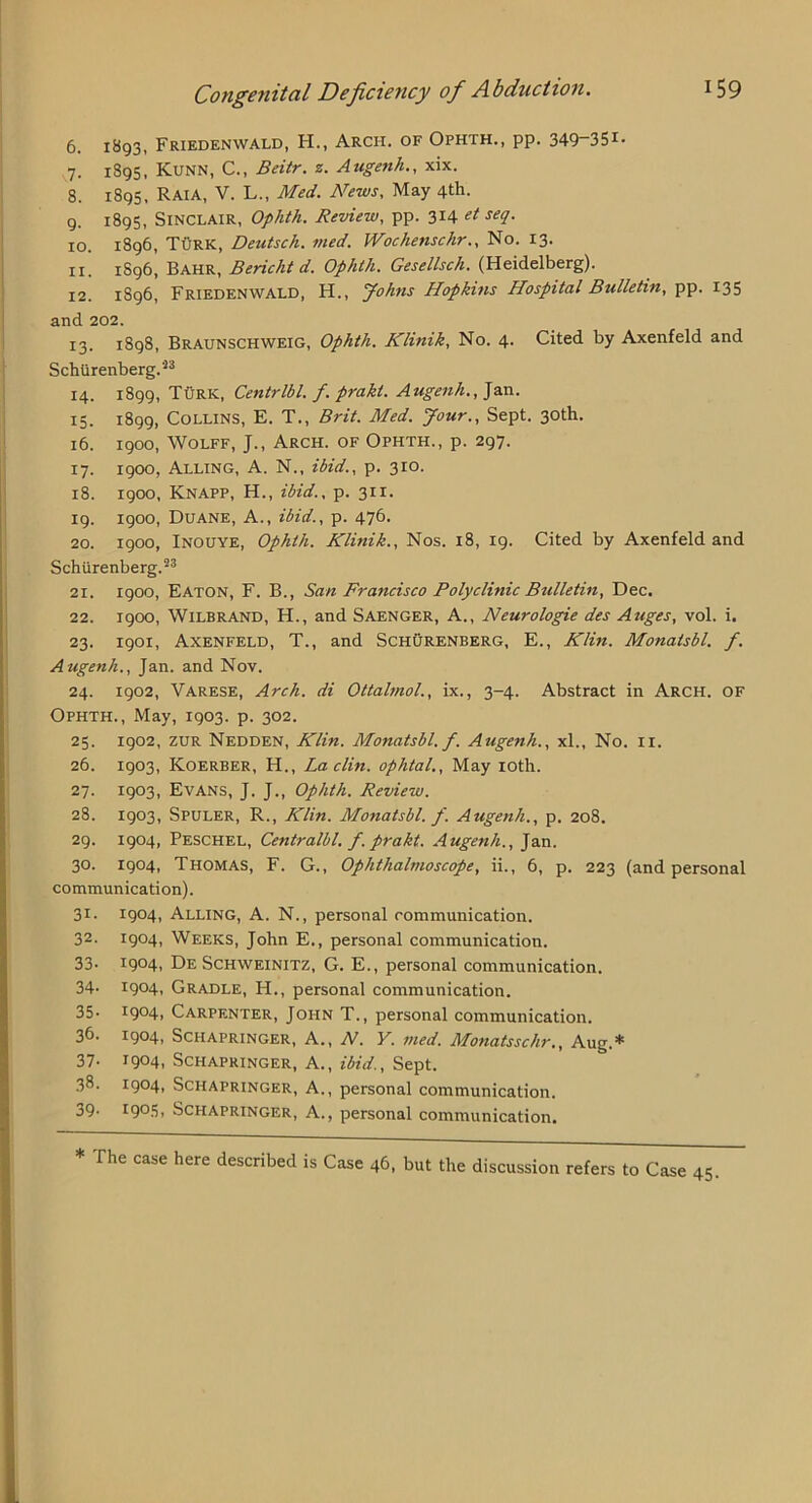 6. i8q3, Friedenwald, H., Arch, of Ophth., pp. 349~35i- 7. 1895, Kunn, C., Bdtr. z. Attgenh., xix. 8. 1895, Raia, V. L., Med. News. May 4th. 9. 1895, Sinclair, Ophth. Review, pp. 314 d 10. 1896, Turk, Deutsch. vied. Wochenschr.. No. 13. 11. 1896, Bahr, B eric hi d. Ophth. Gesellsch. (Heidelberg). 12. 1896, Friedenwald, H., yohns Hopkins Hospital Bulletin, pp. 135 and 202. 13. 1898, Braunschweig, Ophth. Klinik, No. 4. Cited by Axenfeld and Schlirenberg.'^^ 14. 1899, Turk, Centrlbl. f. prakt. Augenh., ]a.n. 15. 1899, Collins, E. T., Brit. Med. Jour.. Sept. 30th. 16. 1900, Wolff, J., Arch, of Ophth., p. 297. 17. 1900, Alling, a. N., ibid., p. 310. 18. 1900, Knapp, H., ibid., p. 311. 19. 1900, Duane, A., ibid., p. 476. 20. 1900, INOUYE, Ophth. Klinik., Nos. 18, 19. Cited by Axenfeld and Schiirenberg.^^ 21. 1900, Eaton, F. B., San Francisco Polyclinic Bulletin, Dec. 22. 1900, WiLBRAND, H., and Saenger, a., Neurologie des Auges, vol. i. 23. 1901, Axenfeld, T., and SchOrenberg, E., Klin. Monatsbl. f. Augenh., Jan. and Nov. 24. 1902, Varese, Arch, di Ottalmol., ix., 3-4. Abstract in Arch. OF Ophth., May, 1903. p. 302. 25. 1902, ZUR Nedden, Klin. Monatsbl. f. Augenh., xl.. No. ii. 26. 1903, Koerber, H., La din. ophtal.. May loth. 27. 1903, Evans, J. J., Ophth. Review. 28. 1903, Spuler, R., Klin. Monatsbl. f. Augenh., p. 208. 29. 1904, Peschel, Centralbl. f. prakt. Augenh., Jan. 30. 1904, Thomas, F. G., Ophthalmoscope, ii., 6, p. 223 (and personal communication). 31. 1904, Alling, A. N., personal communication. 32. 1904, Weeks, John E., personal communication. 33- 19041 De SCHWEINITZ, G. E., personal communication. 34- 19041 Gradle, H., personal communication. 35- 19041 Carpenter, John T., personal communication. 36- 1904, Schapringer, a., N. Y. med. Monatsschr., Aug.* 37- 19041 Schapringer, A., ibid.. Sept. 38. 1904, Schapringer, A., personal communication. 39- 190.3, Schapringer, A., personal communication. * The case here described is Case 46, but the discussion refers to Case 45.