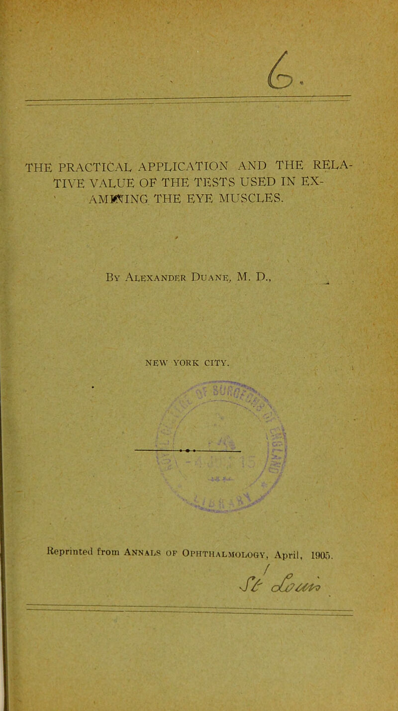 THE PRACTICAL APPLICATION AND THE RELA- TIVE VALUE OF THE TESTS USED IN EX- AMINING THE EYE MUSCLES. Bv Alexander Duane, M. D., NEW YORK CITY. Reprinted from Annals of Ophthalmology, April, 1905.