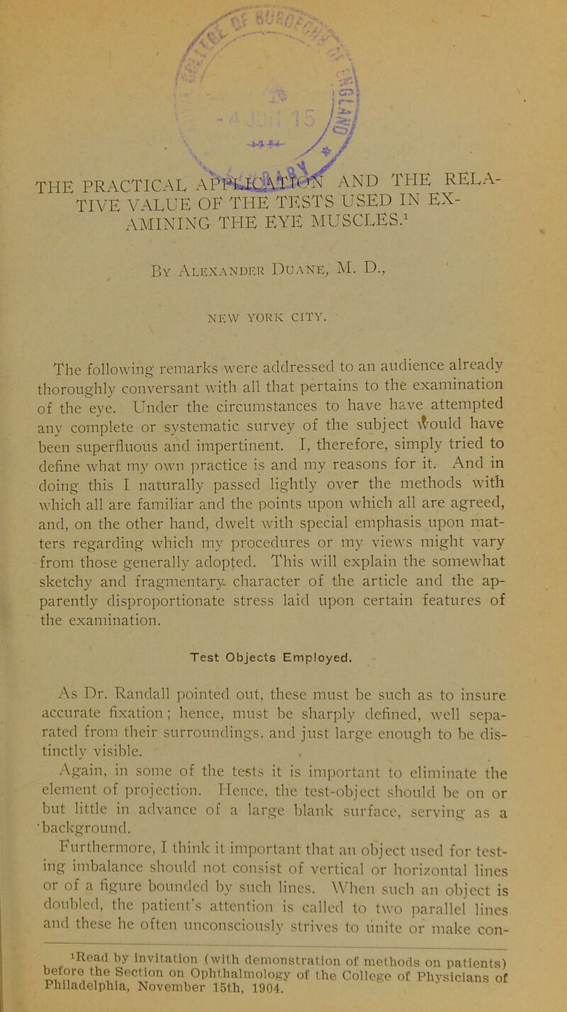 'CD 7 /y \ . nA / THE PRACTICAL APIHHCATIC^ AND THE RELA- TIVE VALUE OE THE TESTS USED IN EX- AMINING THE EYE MUSCLES.1 By Alexander Duane; M. D., NEW YORK CITY. The following remarks were addressed to an audience already thoroughly conversant with all that pertains to the examination of the eye. Under the circumstances to have have attempted any complete or systematic survey of the subject \t’Ould have been superfluous and impertinent. I, therefore, simply tried to define what my own practice is and my reasons for it. And in doing this I naturally passed lightly over the methods with which all are familiar and the points upon which all are agreed, and, on the other hand, dwelt with special emphasis upon mat- ters regarding which my procedures or my views might vary from those generally adopted. This will explain the somewhat sketchy and fragmentary, character of the article and the ap- parently disproportionate stress laid upon certain features of the examination. Test Objects Employed. As Dr. Randall pointed out. these must be such as to insure accurate fixation ; hence, must be sharply defined, well sepa- rated from their surroundings, and just large enough to be dis- tinctly visible. Again, in some of the tests it is important to eliminate the element of projection. Hence, the test-object should be on or but little in advance of a large blank surface, serving as a 'background. Furthermore, I think it important that an object used for test- ing imbalance should not consist of vertical or horizontal lines or of a figure bounded by such lines. When such an object is doubled, the patient’s attention is called to two parallel lines and these he often unconsciously strives to unite or make con- 1 Read by invitation (with demonstration of methods on patients) before the Section on Ophthalmology of the College of Physicians of Philadelphia, November 15th, 1904.