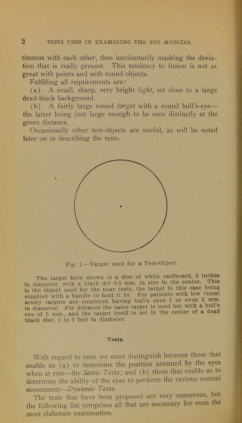 tinuous with each other, thus involuntarily masking the devia- tion that is really present. This tendency to fusion is not as great with points and with round objects. Fulfilling all requirements are: (a) A small, sharp, very bright light, set close to a large dead-black background. (b) A fairly large round target with a round bull’s-eye— the latter being just large enough to be seen distinctly at the given distance. Occasionally other test-objects are useful, as will be noted later on in describing the tests. Fig. 1.—Target used for a Test-Object. The target here shown is a disc of white cardboard, 5 inches in diameter, with a black dot 0.5 mm. in size in the center. This is the object used for the near tests, the target in this case being supplied with a handle to hold it by. For patients with low visual acuity targets are employed having bull’s eyes 1 or even 2 mm. in diameter. For distance the same target is used but with a bull s eye of 5 mm., and the target itself is set in the center of a dead black disc, 1 to 2 feet in diameter. Tests. ■ With regard to tests we must distinguish between those that enable us (a) to determine the position assumed by the eyes when at rest—the Static Tests; and (b) those that enable us to determine the ability of the eyes to perform the various normal movements—Dynamic Tests. The tests that have been proposed are very numerous, but the following list comprises all that are necessary for even the most elaborate examination.