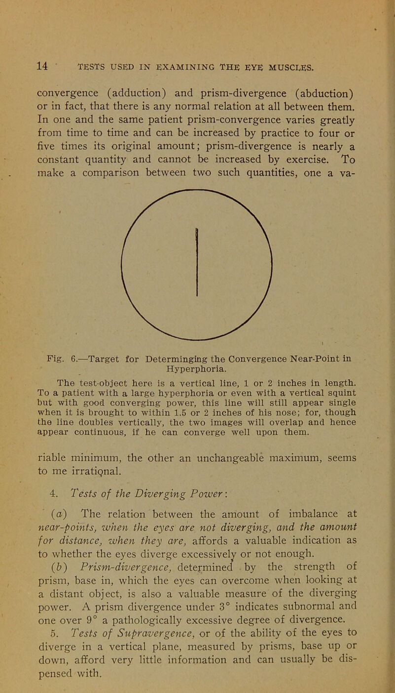 convergence (adduction) and prism-divergence (abduction) or in fact, that there is any normal relation at all between them. In one and the same patient prism-convergence varies greatly from time to time and can be increased by practice to four or five times its original amount; prism-divergence is nearly a constant quantity and cannot be increased by exercise. To make a comparison between two such quantities, one a va- Fig. 6.—Target for Determingiug the Convergence Near-Point in Hyperphoria. The test-object here is a vertical line, 1 or 2 inches in length. To a patient with a large hyperphoria or even with a vertical squint but with good converging power, this line will still appear single when it is brought to within 1.5 or 2 inches of his nose; for, though the line doubles vertically, the two images will overlap and hence appear continuous, if he can converge well upon them. riable minimum, the other an unchangeable maximum, seems to me irrational. 4. Tests of the Diverging Power: (a) The relation between the amount of imbalance at near-points, when the eyes are not diverging, and the amount for distance, when they are, affords a valuable indication as to whether the eyes diverge excessively or not enough. (h) Prism-divergence, determined by the strength of prism, base in, which the eyes can overcome when looking at a distant object, is also a valuable measure of the diverging power. A prism divergence under 3° indicates subnormal and one over 9° a pathologically excessive degree of divergence. 5. Tests of Supravergence, or of the ability of the eyes to diverge in a vertical plane, measured by prisms, base up or down, afford very little information and can usually be dis- pensed with.