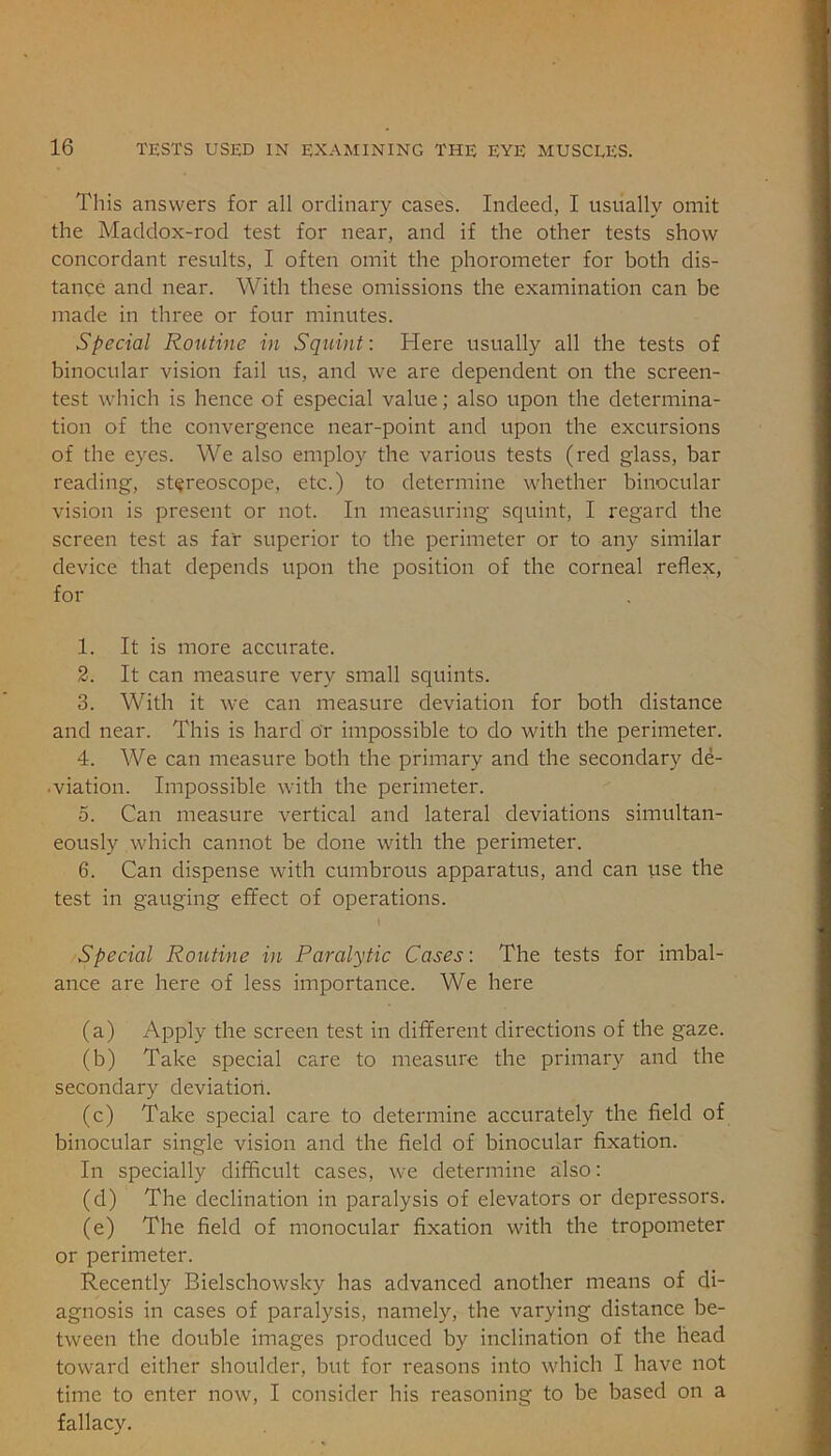 This answers for all ordinary cases. Indeed, I usually omit the Maddox-rod test for near, and if the other tests show concordant results, I often omit the phorometer for both dis- tance and near. With these omissions the examination can be made in three or four minutes. Special Routine in Squint: Here usually all the tests of binocular vision fail us, and we are dependent on the screen- test which is hence of especial value; also upon the determina- tion of the convergence near-point and upon the excursions of the eyes. We also employ the various tests (red glass, bar reading, stereoscope, etc.) to determine whether binocular vision is present or not. In measuring squint, I regard the screen test as far superior to the perimeter or to any similar device that depends upon the position of the corneal reflex, for 1. It is more accurate. 2. It can measure very small squints. 3. With it we can measure deviation for both distance and near. This is hard or impossible to do with the perimeter. 4. We can measure both the primary and the secondary de- viation. Impossible with the perimeter. 5. Can measure vertical and lateral deviations simultan- eously which cannot be done with the perimeter. 6. Can dispense with cumbrous apparatus, and can use the test in gauging effect of operations. Special Routine in Paralytic Cases: The tests for imbal- ance are here of less importance. We here (a) Apply the screen test in different directions of the gaze. (b) Take special care to measure the primary and the secondary deviation. (c) Take special care to determine accurately the field of binocular single vision and the field of binocular fixation. In specially difficult cases, we determine also: (d) The declination in paralysis of elevators or depressors. (e) The field of monocular fixation with the tropometer or perimeter. Recently Bielschowskv has advanced another means of di- agnosis in cases of paralysis, namely, the varying distance be- tween the double images produced by inclination of the head toward either shoulder, but for reasons into which I have not time to enter now, I consider his reasoning to be based on a fallacy.