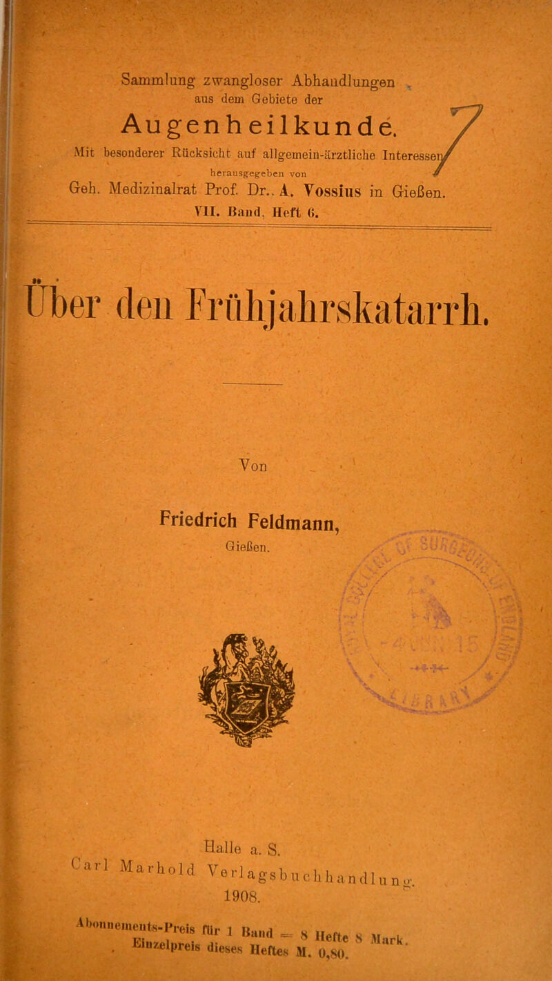 Sammlung zwangloser Abhandlungen aus dem Gebiete der Augenh eilkunde. Mit besonderer Rücksicht auf allgemein-ärztliche Interessei lierausgegeben von Geh. Medizinalrat Prof. Dr.. A. Vossius in Gießen VII. Rand, Heft (i. Von Friedrich Feldmann, Halle a. S. Carl Marhold Ver] agsb „ ckh an dl „ „ 1908. Abonnements-I'feis für 1 Rand _ <S Hefte s m l • EiuzelPreis dieses Heftes M. 0,80.