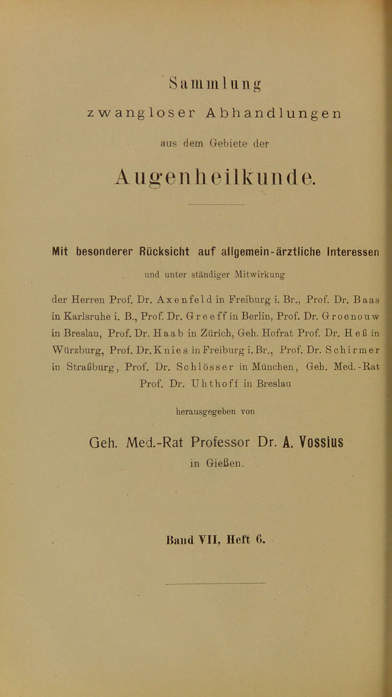 zwangloser Abhandlungen aus dem Gebiete der Augenheilkunde. Mit besonderer Rücksicht auf allgemein-ärztliche Interessen und unter ständiger Mitwirkung der Herren Prof. Dr. Axenfeld in Freiburg i. Br., Prof. Dr. Baas in Karlsruhe i. B., Prof. Dr. Greeff in Berlin, Prof. Dr. Groenouw in Breslau, Pi-of. Dr. Haab in Zürich, Geh. Hofrat Prof. Dr. H eß in Würzburg, Prof. Dr.Knies in Freiburg i. Br., Prof. Dr. Schirmer in Straßburg, Prof. Dr. Schlösser in München, Geh. Med.-Rat Prof. Dr. U h t h o f f in Breslau herausgegeben von Geh. Med.-Rat Professor Dr. A. VoSSiUS in Gießen. Band VII, Heft G.