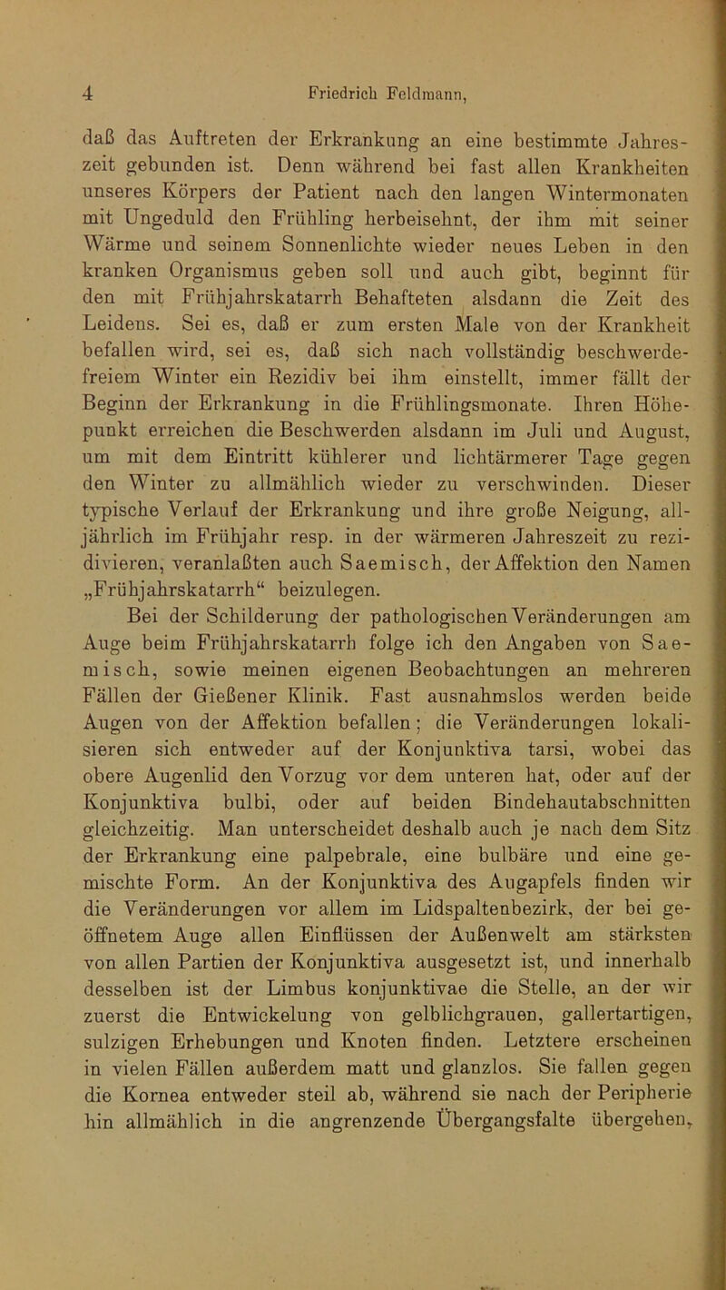 daß das Auftreten dev Erkrankung an eine bestimmte Jahres- zeit gebunden ist. Denn während bei fast allen Krankheiten unseres Körpers der Patient nach den langen Wintermonaten mit Ungeduld den Frühling herbeisehnt, der ihm mit seiner Wärme und seinem Sonnenlichte wieder neues Leben in den kranken Organismus geben soll und auch gibt, beginnt für den mit Frühjahrskatarrh Behafteten alsdann die Zeit des Leidens. Sei es, daß er zum ersten Male von der Krankheit befallen wird, sei es, daß sich nach vollständig beschwerde- freiem Winter ein Rezidiv bei ihm einstellt, immer fällt der Beginn der Erkrankung in die Frühlingsmonate. Ihren Höhe- punkt en-eichen die Beschwerden alsdann im Juli und August, um mit dem Eintritt kühlerer und lichtärmerer Tage gegen den Winter zu allmählich wieder zu verschwinden. Dieser typische Verlauf der Erkrankung und ihre große Neigung, all- jährlich im Frühjahr resp. in der wärmeren Jahreszeit zu rezi- divieren, veranlaßten auch Saemisch, der Affektion den Namen „Frühjahrskatarrh“ beizulegen. Bei der Schilderung der pathologischen Veränderungen am Auge beim Frühjahrskatarrh folge ich den Angaben von Sae- misch, sowie meinen eigenen Beobachtungen an mehreren Fällen der Gießener Klinik. Fast ausnahmslos werden beide Augen von der Affektion befallen ; die Veränderungen lokali- sieren sich entweder auf der Konjunktiva tarsi, wobei das obere Augenlid den Vorzug vordem unteren hat, oder auf der Konjunktiva bulbi, oder auf beiden Bindehautabschnitten gleichzeitig. Man unterscheidet deshalb auch je nach dem Sitz der Erkrankung eine palpebrale, eine bulbäre und eine ge- mischte Form. An der Konjunktiva des Augapfels finden wir die Veränderungen vor allem im Lidspaltenbezirk, der bei ge- öffnetem Auge allen Einflüssen der Außenwelt am stärksten von allen Partien der Konjunktiva ausgesetzt ist, und innerhalb desselben ist der Limbus konjunktivae die Stelle, an der wir zuerst die Entwickelung von gelblichgrauen, gallertartigen, sulzigen Erhebungen und Knoten finden. Letztere erscheinen in vielen Fällen außerdem matt und glanzlos. Sie fallen gegen die Kornea entweder steil ab, während sie nach der Peripherie hin allmählich in die angrenzende Übergangsfalte übergehen.