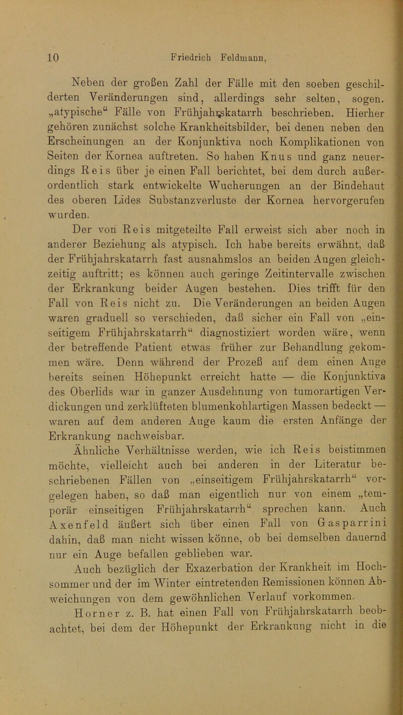 Neben der großen Zahl der Fälle mit den soeben geschil- derten Veränderungen sind, allerdings sehr selten, sogen, „atypische“ Fälle von Frühjahi^katarrh beschrieben. Hierher gehören zunächst solche Krankheitsbilder, bei denen neben den Erscheinungen an der Konjunktiva noch Komplikationen von Seiten der Kornea auftreten. So haben Knus und ganz neuer- dings Reis über je einen Fall berichtet, bei dem durch außer- ordentlich stark entwickelte Wucherungen an der Bindehaut des oberen Lides Substanzverluste der Kornea hervorgerufen wurden. Der von Reis mitgeteilte Fall erweist sich aber noch in anderer Beziehung als atypisch. Ich habe bereits erwähnt, daß der Frühjahrskatarrh fast ausnahmslos an beiden Augen gleich- zeitig auftritt; es können auch geringe Zeitintervalle zwischen der Erkrankung beider Augen bestehen. Dies trifft für den Fall von Reis nicht zu. Die Veränderungen an beiden Augen waren graduell so verschieden, daß sicher ein Fall von „ein- seitigem Frühjahrskatarrh“ diagnostiziert worden wäre, wenn der betreffende Patient etwas früher zur Behandlung gekom- men wäre. Denn während der Prozeß auf dem einen Auge bereits seinen Höhepunkt erreicht hatte — die Konjunktiva des Oberlids war in ganzer Ausdehnung von tumorartigen Ver- dickungen und zerklüfteten blumenkohlartigen Massen bedeckt — waren auf dem anderen Auge kaum die ersten Anfänge der Erkrankung nachweisbar. Ähnliche Verhältnisse werden, wie ich Reis beistimmen möchte, vielleicht auch bei anderen in der Literatur be- schriebenen Fällen von „einseitigem Frühjahrskatarrh“ Vor- gelegen haben, so daß man eigentlich nur von einem „tem- porär einseitigen Frühjahrskatarrh“ sprechen kann. Auch Axenfeld äußert sich über einen Fall von Gasparrini dahin, daß man nicht wissen könne, ob bei demselben dauernd nur ein Auge befallen geblieben war. Auch bezüglich der Exazerbation der Krankheit im Hoch- sommer und der im Winter eintretenden Remissionen können Ab- weichungen von dem gewöhnlichen Verlauf Vorkommen. Horner z. B. hat einen Fall von Frühjahrskatarrh beob- achtet, bei dem der Höhepunkt der Erkrankung nicht in die