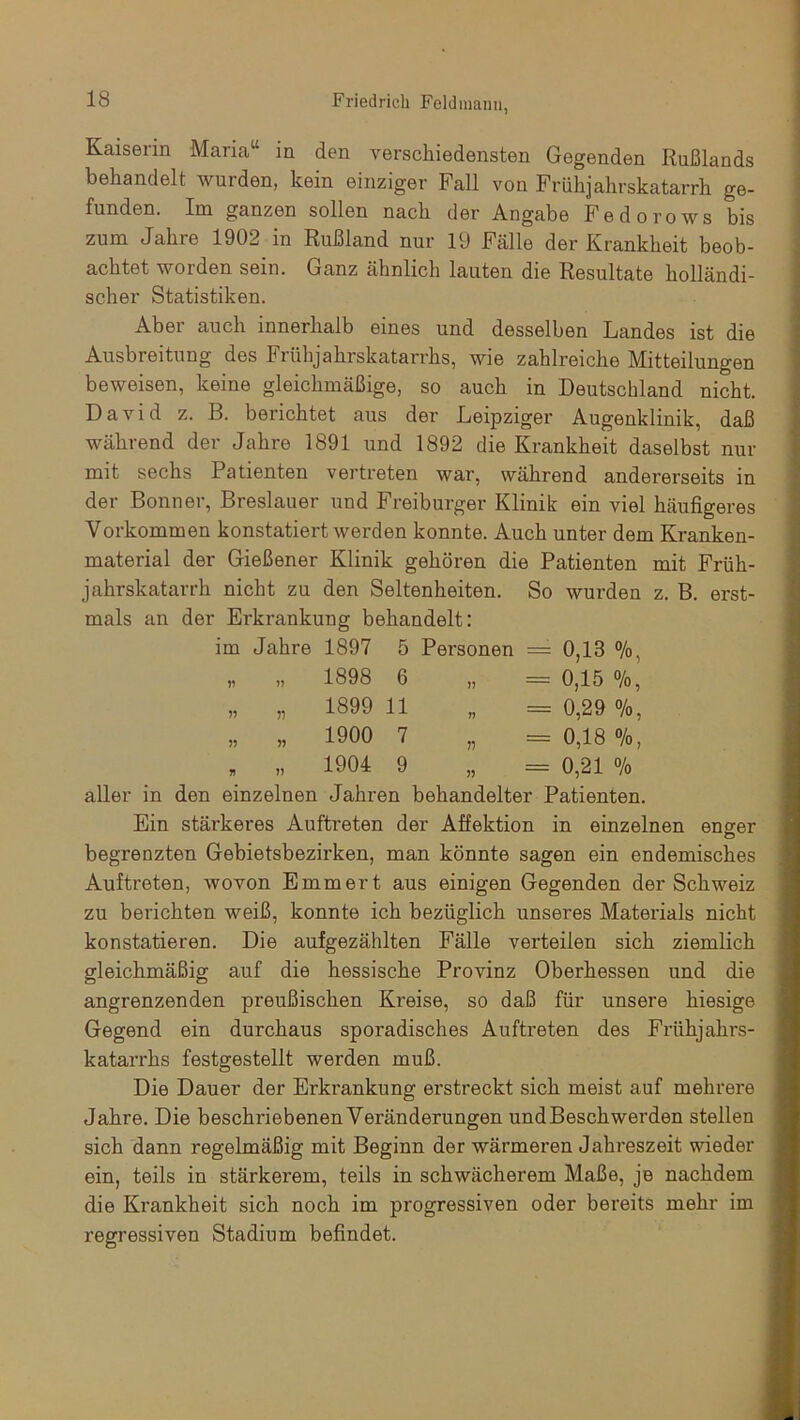 Kaiseiin Maiia in den verschiedensten Gegenden Rußlands behandelt wuiden, kein einziger Fall von Frühjahrskatarrh ge- funden. Im ganzen sollen nach der Angabe Fedorows bis zum Jahre 1902 in Rußland nur 19 Fälle der Krankheit beob- achtet worden sein. Ganz ähnlich lauten die Resultate holländi- scher Statistiken. Aber auch innerhalb eines und desselben Landes ist die Ausbreitung des Frühjahrskatarrhs, wie zahlreiche Mitteilungen beweisen, keine gleichmäßige, so auch in Deutschland nicht. David z. B. berichtet aus der Leipziger Augenklinik, daß während der Jahre 1891 und 1892 die Krankheit daselbst nur mit sechs Patienten vertreten war, während andererseits in der Bonner, Breslauer und Freiburger Klinik ein viel häufigeres Vorkommen konstatiert werden konnte. Auch unter dem Kranken- material der Gießener Klinik gehören die Patienten mit Früh- jahrskatarrh nicht zu den Seltenheiten. So wurden z. B. erst- mals an der Erkrankung behandelt: im Jahre 1897 5 Personen = 0,13 %, „ „ 1898 6 „ = 0,15 %, „ „ 1899 11 „ = 0,29 o/o, „ „ 1900 7 „ = 0,18 %, „ „ 1904 9 „ = 0,21 % aller in den einzelnen Jahren behandelter Patienten. Ein stärkeres Auftreten der Affektion in einzelnen enger begrenzten Gebietsbezirken, man könnte sagen ein endemisches Auftreten, wovon Emmert aus einigen Gegenden der Schweiz zu berichten weiß, konnte ich bezüglich unseres Materials nicht konstatieren. Die aufgezählten Fälle verteilen sich ziemlich gleichmäßig auf die hessische Provinz Oberhessen und die angrenzenden preußischen Kreise, so daß für unsere hiesige Gegend ein durchaus sporadisches Auftreten des Frühjahrs- katarrhs festgestellt werden muß. Die Dauer der Erkrankung erstreckt sich meist auf mehrere Jahre. Die beschriebenen Veränderungen und Beschwerden stellen sich dann regelmäßig mit Beginn der wärmeren Jahreszeit wieder ein, teils in stärkerem, teils in schwächerem Maße, je nachdem die Krankheit sich noch im progressiven oder bereits mehr im regressiven Stadium befindet.