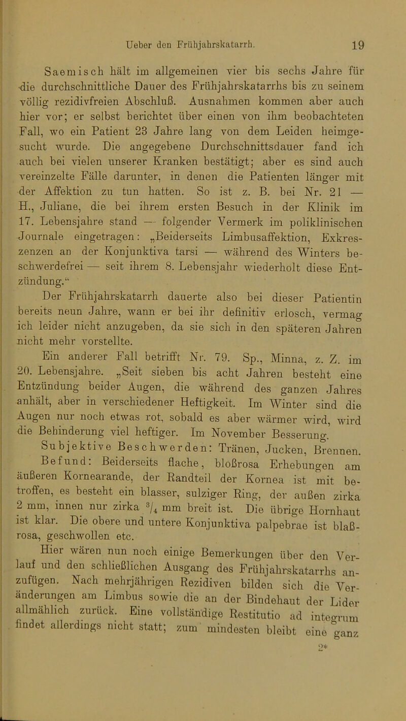 Saemisch hält im allgemeinen vier bis sechs Jahre für ■die durchschnittliche Dauer des Frühjahrskatarrhs bis zu seinem völlig rezidivfreien Abschluß. Ausnahmen kommen aber auch hier vor; er selbst berichtet über einen von ihm beobachteten Fall, wo ein Patient 23 Jahre lang von dem Leiden heimge- sucht wurde. Die angegebene Durchschnittsdauer fand ich auch bei vielen unserer Kranken bestätigt; aber es sind auch vereinzelte Fälle darunter, in denen die Patienten länger mit der Affektion zu tun hatten. So ist z. B. bei Nr. 21 — H., Juliane, die bei ihrem ersten Besuch in der Klinik im 17. Lebensjahre stand — folgender Vermerk im poliklinischen Journale eingetragen: „Beiderseits Limbusaffektion, Exkres- zenzen an der Konjunktiva tarsi — während des Winters be- schwerdefrei — seit ihrem 8. Lebensjahr wiederholt diese Ent- zündung.“ Der Frühjahrskatarrh dauerte also bei dieser Patientin bereits neun Jahre, wann er bei ihr definitiv erlosch, vermag ich leider nicht anzugeben, da sie sich in den späteren Jahren nicht mehr vorstellte. Ein anderer Fall betrifft Nr. 79. Sp., Minna, z. Z. im 20. Lebensjahre. „Seit sieben bis acht Jahren besteht eine Entzündung beider Augen, die während des ganzen Jahres anhält, aber in verschiedener Heftigkeit. Im Winter sind die Augen nur noch etwas rot, sobald es aber wärmer wird, wird die Behinderung viel heftiger. Im November Besserung. Subjektive Beschwerden: Tränen, Jucken, Brennen. Befund. Beiderseits flache, bloßrosa Erhebungen am äußeren Kornearande, der Randteil der Kornea ist mit be- troffen, es besteht ein blasser, sulziger Ring, der außen zirka 2 innen nur zirka 3/4 mm breit ist. Die übrige Hornhaut ist klar. Die obere und untere Konjunktiva palpebrae ist blaß- rosa, geschwollen etc. Hier wären nun noch einige Bemerkungen über den Ver- lauf und den schließlichen Ausgang des Frühjahrskatarrhs an- zufügen. Nach mehrjährigen Rezidiven bilden sich die Ver- änderungen am Limbus sowie die an der Bindehaut der Lider allmählich zurück. Eine vollständige Restitutio ad integrum findet allerdings nicht statt; zum mindesten bleibt eine ganz