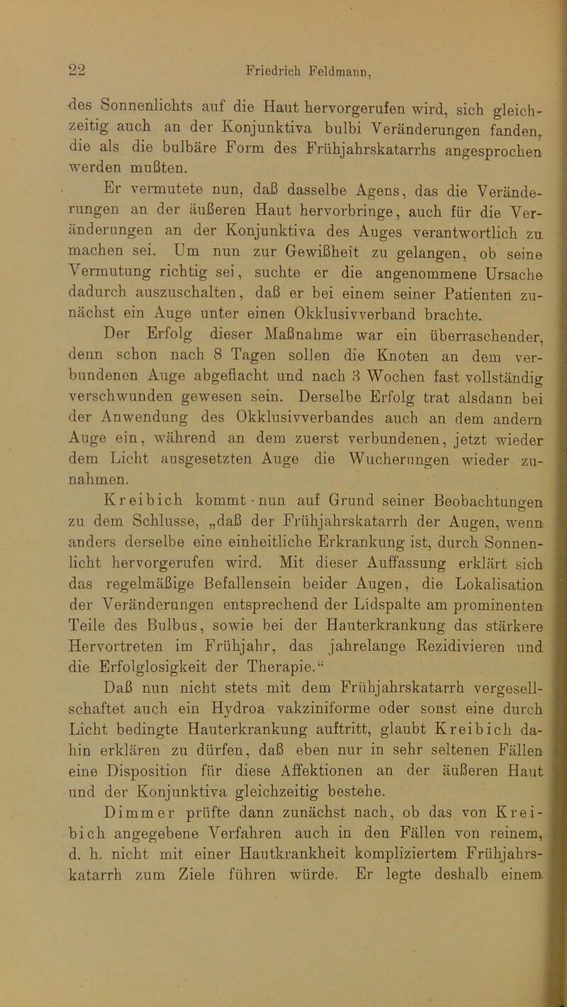 des Sonnenlichts auf die Haut hervorgerufen wird, sich gleich- zeitig auch an der Ivonjunktiva bulbi Veränderungen fanden,, die als die bulbäre Form des Frühjahrskatarrhs angesprochen werden mußten. Er vermutete nun, daß dasselbe Agens, das die Verände- rungen an der äußeren Haut hervorbringe, auch für die Ver- änderungen an der Konjunktiva des Auges verantwortlich zu machen sei. Um nun zur Gewißheit zu gelangen, ob seine Vermutung richtig sei, suchte er die angenommene Ursache dadurch auszuschalten, daß er bei einem seiner Patienten zu- nächst ein Auge unter einen Okklusivverband brachte. Der Erfolg dieser Maßnahme war ein überraschender, denn schon nach 8 Tagen sollen die Knoten an dem ver- bundenen Auge abgefiacht und nach 3 Wochen fast vollständig verschwunden gewesen sein. Derselbe Erfolg trat alsdann bei der Anwendung des Okklusivverbandes auch an dem andern Auge ein, während an dem zuerst verbundenen, jetzt wieder dem Licht ausgesetzten Auge die Wucherungen wieder Zu- nahmen. K reib ich kommt • nun auf Grund seiner Beobachtungen zu dem Schlüsse, „daß der Frühjahrskatarrh der Augen, wenn anders derselbe eine einheitliche Erkrankung ist, durch Sonnen- licht hervorgerufen wird. Mit dieser Auffassung erklärt sich das regelmäßige Befallensein beider Augen, die Lokalisation der Veränderungen entsprechend der Lidspalte am prominenten Teile des Bulbus, sowie bei der Hauterkrankung das stärkere Hervortreten im Frühjahr, das jahrelange Rezidivieren und die Ei'folglosigkeit der Therapie.“ Daß nun nicht stets mit dem Frühjahrskatarrh vergesell- schaftet auch ein Hydroa vakziniforme oder sonst eine durch Licht bedingte Hauterkrankung auftritt, glaubt K reib ich da- hin erklären zu dürfen, daß eben nur in sehr seltenen Fällen eine Disposition für diese Affektionen an der äußeren Haut und der Konjunktiva gleichzeitig bestehe. Dimmer prüfte dann zunächst nach, ob das von Krei- bicli angegebene Verfahren auch in den Fällen von reinem, d. h. nicht mit einer Hautkrankheit kompliziertem Frühjahrs- katarrh zum Ziele führen würde. Er legte deshalb einem