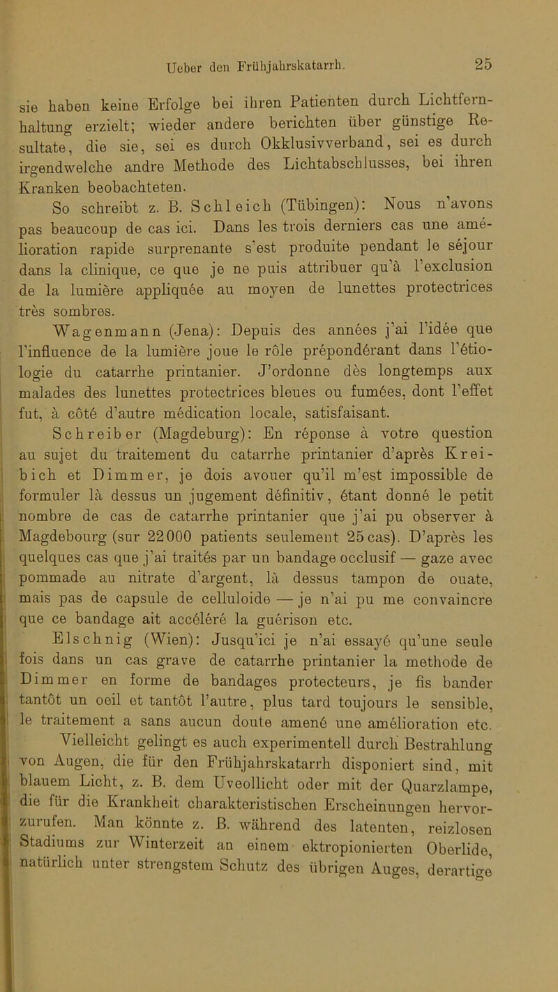 sie haben keine Erfolge bei ihren Patienten duick Lichtfein- haltung erzielt; wieder andere berichten über günstige Re- sultate die sie, sei es durch Okklusivverband, sei es durch irgendwelche andre Methode des Lichtabschlusses, bei lhien Kranken beobachteten. So schreibt z. B. Schleich (Tübingen): Nous n avons pas beaucoup de cas ici. Dans les trois derniers cas une ame- lioration rapide surprenante s est produite pendant le sejour dans la clinique, ce que je ne puis attribuer qu’ä 1 exclusion de la lumiere appliquee au rnoyen de lunettes protectrices tres sombres. Wagenmann (Jena): Depuis des annees j’ai l’idee que l'influence de la lumiere joue le röle preponderant dans l’etio- logie du catarrhe printanier. J’ordonne des longtemps aux malades des lunettes protectrices bleues ou fum6es, dont reffet fut, a cöte d’autre medication locale, satisfaisant. Schreiber (Magdeburg): En reponse a votre question au sujet du traitement du catarrhe printanier d’apres Krei- bich et Dimmer, je dois avouer qu’il m’est impossible de formuler la dessus un jugement definitiv, 6tant donne le petit nombre de cas de catarrhe printanier que j’ai pu observer ä Magdebourg (sur 22000 patients seulement 25cas). D’apres les quelques cas que j’ai traites par un bandage occlusif — gaze avec pommade au nitrate d’argent, la dessus tampon de ouate, mais pas de capsule de celluloide — je n’ai pu me convaincre que ce bandage ait accölere la guerison etc. Elschnig (Wien): Jusqu’ici je n’ai essaye qu’une seule fois dans un cas grave de catarrhe printanier la methode de Dimmer en forme de bandages protecteurs, je fis bander tantöt un oeil et tantot l’autre, plus tard toujours le sensible, le traitement a sans aucun doute amen6 une amelioration etc. Vielleicht gelingt es auch experimentell durch Bestrahlung von Augen, die für den Frühjahrskatarrh disponiert sind, mit blauem Licht, z. B. dem Uveollicht oder mit der Quarzlampe, die für die Krankheit charakteristischen Erscheinungen hervor- zurufen. Man könnte z. B. während des latenten, reizlosen Stadiums zur Winterzeit an einem ektropionierten Oberlide, natürlich unter strengstem Schutz des übrigen Auges, derartige