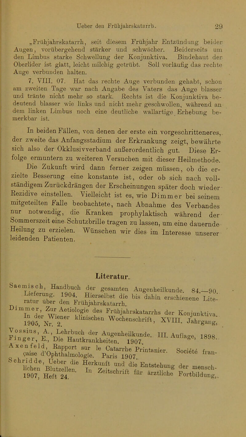 „Frühjahrskatarrh, seit diesem Frühjahr Entzündimg beider Augen, vorübergehend stärker und schwächer. Beiderseits um den Limbus starke Schwellung der Konjunktiva. Bindehaut der Oberlider ist glatt, leicht milchig getrübt. Soll vorläufig das rechte Auge verbunden halten. 7. VIII. 07. Hat das rechte Auge verbunden gehabt, schon am zweiten Tage war nach Angabe des Vaters das Auge blasser und tränte nicht mehr so stark. Rechts ist die Konjunktiva be- deutend blasser wie links und nicht mehr geschwollen, während an dem linken Limbus noch eine deutliche wallartige Erhebung be- merkbar ist. In beiden Fällen, von denen der erste ein vorgeschritteneres, der zweite das Anfangsstadium der Erkrankung zeigt, bewährte sich also der Okklusivverband außerordentlich gut. Diese Er- folge ermuntern zu weiteren Versuchen mit dieser Heilmethode. Die Zukunft wird dann ferner zeigen müssen, ob die er- Besserung eine konstante ist, oder ob sich nach voll- ständigem Zurückdrängen der Erscheinungen später doch wieder Rezidive einstellen. Vielleicht ist es, wie Dimmer bei seinem mitgeteilten Falle beobachtete, nach Abnahme des Verbandes nur notwendig, die Kranken prophylaktisch während der Sommerszeit eine Schutzbrille tragen zu lassen, um eine dauernde Heilung zu erzielen. Wünschen wir dies im Interesse unserer leidenden Patienten. -Literatur. Saemisch, Handbuch der gesamten Augenheilkunde. 84 90 Lieferung. 1904 Hierselbst die bis dahin erschienene’ Lite- latur über den I rühjahrskatarrh. Dimmer, Zur Aetiologie des Frühjahrskatarrhs der Konjunktiva 1905®rN^12n6r kl“iSChen Wockensckrift, XVIII. Jahrgang’ Vossius,A., Lehrbuch der Augenheilkunde. III. Auflage 189S Finger, E., Die Hautkrankheiten 1907 g6’ 18J8’ SchKiVä;e s» —- 1907, Heft 24. Zeitschrift für ärztliche Fortbildung,.