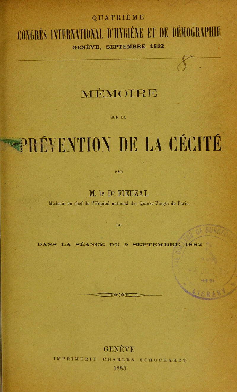 m i QUATRIÈME INTERNATIONAL DÉgUÉ ET DI DÉMOGRAPHIE GENÈVE, SEPTEMBRE 1882 r~ MÉMOm FC SCR LA MENTION DE LA CÉCITÉ PAR M. le Dr FIEU Z AL Médecin en chef de l'Hôpital national des Quinze-Vingts de Paris. LU s ' ■/' DANS LA SÉANCE DU 9 SEPTEMBRE 18 82 GENÈVE IMPRIMERIE CHARLES SC H II C H A R U T 1883