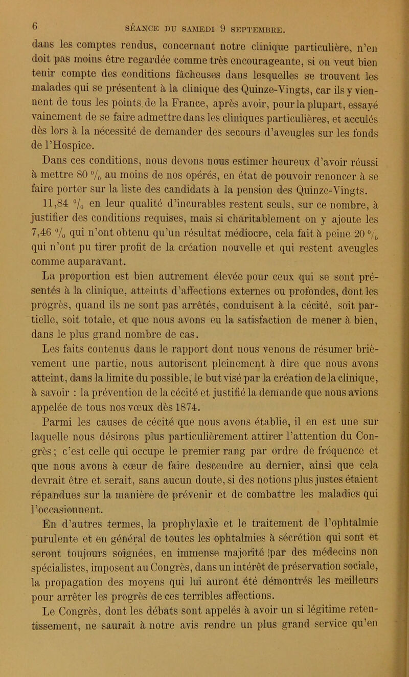 dans les comptes rendus, concernant notre clinique particulière, n’en doit pas moins être regardée comme très encourageante, si on veut bien tenir compte des conditions fâcheuses dans lesquelles se trouvent les malades qui se présentent à la clinique des Quinze-Vingts, car ils y vien- nent de tous les points.de la France, après avoir, pour la plupart, essayé vainement de se faire admettre dans les cliniques particulières, et acculés dès lors à la nécessité de demander des secours d’aveugles sur les fonds de l’Hospice. Dans ces conditions, nous devons nous estimer heureux d’avoir réussi à mettre 80 % au moins de nos opérés, en état de pouvoir renoncer à se faire porter sur la liste des candidats à la pension des Quinze-Vingts. 11,84 °/0 en leur qualité d’incurables restent seuls, sur ce nombre, à justifier des conditions requises, mais si charitablement on y ajoute les 7,46 % qui n’ont obtenu qu’un résultat médiocre, cela fait à peine 20 °/b qui n’ont pu tirer profit de la création nouvelle et qui restent aveugles comme auparavant. La proportion est bien autrement élevée pour ceux qui se sont pré- sentés à la clinique, atteints d’affections externes ou profondes, dont les progrès, quand ils ne sont pas arrêtés, conduisent à la cécité, soit par- tielle, soit totale, et que nous avons eu la satisfaction de mener à bien, dans le plus grand nombre de cas. Les faits contenus dans le rapport dont nous venons de résumer briè- vement une partie, nous autorisent pleinement à dire que nous avons atteint, dans la limite du possible, le but visé par la création delà clinique, à savoir : la prévention de la cécité et justifié la demande que nous avions appelée de tous nos vœux dès 1874. Parmi les causes de cécité que nous avons établie, il en est une sur laquelle nous désirons plus particulièrement attirer l’attention du Con- grès ; c’est celle qui occupe le premier rang par ordre de fréquence et que nous avons à cœur de faire descendre au dernier, ainsi que cela devrait être et serait, sans aucun doute, si des notions plus justes étaient répandues sur la manière de prévenir et de combattre les maladies qui l’occasionnent. En d’autres termes, la prophylaxie et le traitement de l’ophtahuie purulente et en général de toutes les ophtalmies à sécrétion qui sont et seront toujours soignées, en immense majorité !par des médecins non spécialistes, imposent au Congrès, dans un intérêt de préservation sociale, la propagation des moyens qui lui auront été démontrés les meilleurs pour arrêter les progrès de ces terribles affections. Le Congrès, dont les débats sont appelés à avoir un si légitime reten- tissement, ne saurait à notre avis rendre un plus grand service qu’en