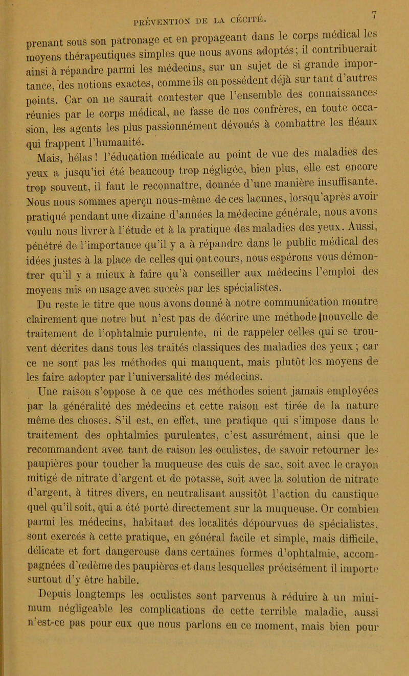 prenant sous son patronage et en propageant dans le corps médical les moyens thérapeutiques simples que nous avons adoptés; il contribuerait ainsi à répandre parmi les médecins, sur un sujet de si grande împoi- tance, (les notions exactes, comme ils en possèdent déjà sur tant d autres points. Car on ne saurait contester que l’ensemble des connaissances réunies par le corps médical, ne fasse de nos confrères, en toute occa- sion, les agents les plus passionnément dévoués à combattre les fléaux qui frappent l’humanité. Mais, hélas ! l’éducation médicale au point de vue des maladies des yeiLx a jusqu’ici été beaucoup trop négligée, bien plus, elle est encoie trop souvent, il faut le reconnaître, donnée d’une manière insuffisante. Nous nous sommes aperçu nous-même de ces lacunes, lorsqu apLès ai oh pratiqué pendant une dizaine d’années la médecine générale, nous avons voulu nous livrer à l’étucle et à la pratique des maladies des yeux. Aussi, pénétré de l’importance qu’il y a à répandre dans le public médical des idées justes à la place de celles qui ont cours, nous espérons vous démon- trer qu’il y a mieux à faire qu’à conseiller aux médecins 1 emploi des moyens mis en usage avec succès par les spécialistes. Du reste le titre que nous avons donné à notre communication montre clairement que notre but n’est pas de décrire une méthode jnouvelle de traitement de l’ophtalmie purulente, ni de rappeler celles qui se trou- vent décrites dans tous les traités classiques des maladies des yeux ; car ce ne sont pas les méthodes qui manquent, mais plutôt les moyens de les faire adopter par l’universalité des médecins. Une raison s’oppose à ce que ces méthodes soient jamais employées par la généralité des médecins et cette raison est tirée de la nature même des choses. S’il est, en effet, une pratique qui s’impose dans h' traitement des ophtalmies purulentes, c’est assurément, ainsi que le recommandent avec tant de raison les oculistes, de savoir retourner les paupières pour toucher la muqueuse des ciüs de sac, soit avec le crayon mitigé de nitrate d’argent et de potasse, soit avec la solution de nitrate d’argent, à titres divers, en neutralisant aussitôt l’action du caustique quel qu’il soit, qui a été porté directement sur la muqueuse. Or combien parmi les médecins, habitant des localités dépourvues de spécialistes, sont exercés à cette pratique, en général facile et simple, mais difficile, délicate et fort dangereuse dans certaines formes d’ophtalmie, accom- pagnées d’œdème des paupières et dans lesquelles précisément il importe surtout d’y être habile. Depuis longtemps les oculistes sont parvenus à réduire à un mini- mum négligeable les complications de cette terrible maladie, aussi n est-ce pas pour eux que nous parlons en ce moment, mais bien pour