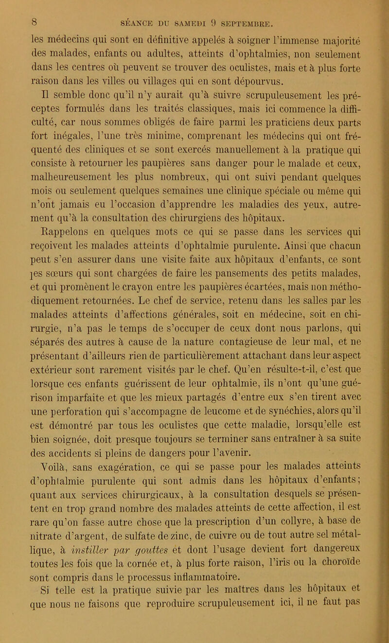 les médecins qui sont en définitive appelés à soigner l’immense majorité des malades, enfants ou adultes, atteints d’ophtalmies, non seulement dans les centres où peuvent se trouver des oculistes, mais et à plus forte raison dans les villes ou villages qui en sont dépourvus. Il semble donc qu’il n’y aurait qu’à suivre scrupuleusement les pré- ceptes formulés dans les traités classiques, mais ici commence la diffi- culté, car nous sommes obligés de faire parmi les praticiens deux parts fort inégales, l’une très minime, comprenant les médecins qui ont fré- quenté des cliniques et se sont exercés manuellement à la pratique qui consiste à retourner les paupières sans danger pour le malade et ceux, malheureusement les plus nombreux, qui ont suivi pendant quelques mois ou seulement quelques semaines une clinique spéciale ou même qui n’ont jamais eu l’occasion d’apprendre les maladies des yeux, autre- ment qu’à la consultation des chirurgiens des hôpitaux. Rappelons en quelques mots ce qui se passe dans les services qui reçoivent les malades atteints d’ophtalmie purulente. Ainsi que chacun peut s’en assurer dans une visite faite aux hôpitaux d’enfants, ce sont jes sœurs qui sont chargées de faire les pansements des petits malades, et qui promènent le crayon entre les paupières écartées, mais non métho- diquement retournées. Le chef de service, retenu dans les salles par les malades atteints d’affections générales, soit en médecine, soit en chi- rurgie, n’a pas le temps de s’occuper de ceux dont nous parlons, qui séparés des autres à cause de la nature contagieuse de leur mal, et ne présentant d’ailleurs rien de particulièrement attachant dans leur aspect extérieur sont rarement visités par le chef. Qu’en résulte-t-il, c’est que lorsque ces enfants guérissent de leur ophtalmie, ils n’ont qu’une gué- rison imparfaite et que les mieux partagés d’entre eux s’en tirent avec une perforation qui s’accompagne de leucome et de synéchies, alors qu’il est démontré par tous les oculistes que cette maladie, lorsqu’elle est bien soignée, doit presque toujours se terminer sans entraîner à sa suite des accidents si pleins de dangers pour l’avenir. Yoilà, sans exagération, ce qui se passe pour les malades atteints d’ophlalmie purulente qui sont admis dans les hôpitaux d’enfants; quant aux services chirurgicaux, à la consultation desquels se présen- tent en trop grand nombre des malades atteints de cette affection, il est rare qu’on fasse autre chose que la prescription d’un collyre, à base de nitrate d’argent, de sulfate de zinc, de cuivre ou de tout autre sel métal- lique, à instiller par gouttes et dont l’usage devient fort dangereux toutes les fois que la cornée et, à plus forte raison, l’iris ou la choroïde sont compris dans le processus inflammatoire. Si telle est la pratique suivie par les maîtres dans les hôpitaux et que nous ne faisons que reproduire scrupuleusement ici, il ne faut pas
