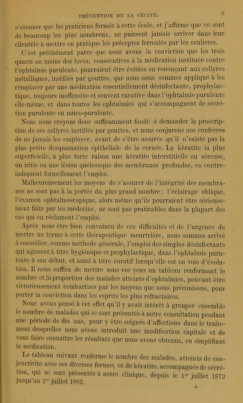 s’étonner que les praticiens formés à cette école, et j affirme que ce sont de beaucoup les plus nombreux, ne puissent jamais arriver dans leur clientèle h mettre en pratique les préceptes formulés par les oculistes. C’est précisément parce que nous avons la conviction que les trois quarts au moins des tares, consécutives à la médication instituée contre l’ophtalmie purulente, pourraient être évitées en renonçant aux collyres métalliques, instillés par gouttes, que nous nous sommes appliqué à les remplacer par une médication essentiellement désinfectante, prophylac- tique, toujours inoffensive et souvent curative dans T ophtalmie purulente elle-même, et dans toutes les ophtalmies qui s’accompagnent de sécré- tion purulente ou muco-purulente. Nous nous croyons donc suffisamment fondé à demander la proscrip- tion de ces collyres instillés par gouttes, et nous conjurons nos confrères de ne jamais les employer, avant de s’être assurés qu'il n’existe pas la plus petite desquamation épithéliale de la cornée. La kératite la plus superficielle, à plus forte raison une kératite interstitielle ou séreuse, un iritis ou une lésion quelconque des membranes profondes, en contre- indiquent formellement l’emploi. Malheureusement les moyens de s’assurer de l’intégrité des membra- nes 11e sont pas à la portée du plus grand nombre ; l’éclairage oblique, l’examen ophtalmoscopique, alors même qu’ils pourraient être sérieuse- ment faits par les médecins, ne sont pas praticables dans la plupart des cas qui en réclament l’emploi. Après nous être bien convaincu de ces difficultés et de l’urgence de mettre un terme à cette thérapeutique meurtrière, nous sommes arrivé à conseiller, comme méthode générale, l’emploi des simples désinfectants qui agissent à titre hygiénique et prophylactique, dans l’ophtalmie puru- lente à son début, et aussi à, titre curatif lorsqu’elle est en voie d’évolu- tion. Il nous suffira de mettre sous vos yeux un tableau renfermant le nombre et la proportion des malades atteints d’ophtalmies, pouvant être victorieusement combattues par les moyens que nous préconisons, pour porter la conviction dans les esprits les plus réfractaires. ous avons pensé à cet effet qu il y avait intérêt h grouper ensemble le nombre de malades qui se sont présentes à notre consultation pendant une période de dix ans, pour y être soignés d’affections dans le traite- ment desquelles nous avons introduit une modification capitale et de vous faire connaître les résultats que nous avons obtenus, en simplifiant la médication. Le tableau suivant renferme le nombre des malades, atteints de con- jonctivite avec ses diverses formes, et de kératite, accompagnée de sécré- tion, qui se sont présentés à notre clinique, depuis le 1er juillet 187‘> jusqu’au 1er juillet 1882.