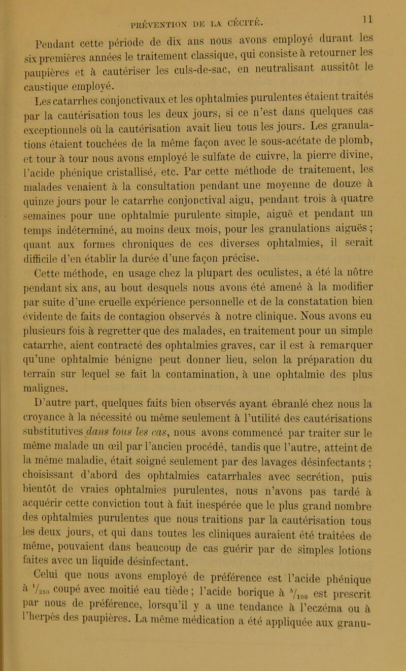 Pendant cette période de dix ans nous avons employé durant les six premières années le traitement classique, qui consiste à retourner les paupières et à cautériser les culs-de-sac, en neutralisant aussitôt le caustique employé. Les catarrhes conjonctivaux et les ophtalmies purulentes étaient tiaités par la cautérisation tous les deux jours, si ce n’est dans quelques cas exceptionnels où la cautérisation avait lieu tous les jours. Les granula- tions étaient touchées de la même façon avec le sous-acétate de plomb, et tour à tour nous avons employé le sulfate de cuivre, la pierre divine, l’acide phénique cristallisé,- etc. Par cette méthode de traitement, les malades venaient à la consultation pendant une moyenne de douze à quinze jours pour le catarrhe conjonctival aigu, pendant trois à quatre semaines pour une ophtalmie purulente simple, aiguë et pendant un temps indéterminé, au moins deux mois, pour les granulations aiguës ; quant aux formes chroniques de ces diverses ophtalmies, il serait difficile d’en établir la durée d’une façon précise. Cette méthode, en usage chez la plupart des oculistes, a été la nôtre pendant six ans, au bout desquels nous avons été amené à la modifier par suite d’une cruelle expérience personnelle et de la constatation bien évidente de faits de contagion observés à notre clinique. Nous avons eu plusieurs fois à regretter que des malades, en traitement pour un simple catarrhe, aient contracté des ophtahnies graves, car il est à remarquer qu’une ophtalmie bénigne peut donner lieu, selon la préparation du terrain sur lequel se fait la contamination, à une ophtalmie des plus malignes. D’autre part, quelques faits bien observés ayant ébranlé chez nous la croyance à la nécessité ou même seulement à l’utilité des cautérisations substitutives dans tous les cas, nous avons commencé par traiter sur le même malade un œil par l’ancien procédé, tandis que l’autre, atteint de la même maladie, était soigné seulement par des lavages désinfectants ; choisissant d’abord des ophtalmies catarrhales avec secrétion, puis bientôt de vraies ophtalmies purulentes, nous n’avons pas tardé à acquérir cette conviction tout à fait inespérée que le plus grand nombre des ophtahnies purulentes que nous traitions par la cautérisation tous les deux jours, et qui dans toutes les cliniques auraient été traitées de même, pouvaient dans beaucoup de cas guérir par de simples lotions faites avec un liquide désinfectant. Celui que nous avons employé de préférence est l’acide phénique :l '/«o C0llP® avec moitié eau tiède; l’acide borique à B/ioo est prescrit par nous de préférence, lorsqu’il y a une tendance à l’eczéma ou à l’herpès des paupières. La même médication a été appliquée aux granu-