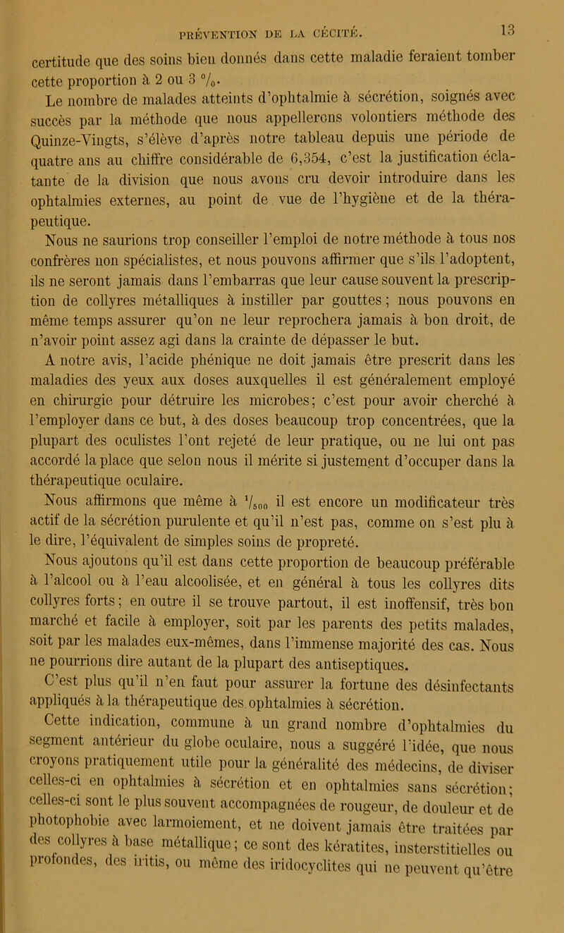 certitude que des soins bien donnés dans cette maladie feraient tomber cette proportion à 2 ou 3 %• Le nombre de malades atteints d’ophtalmie à sécrétion, soignés avec succès par la méthode que nous appellerons volontiers méthode des Quinze-Vingts, s’élève d’après notre tableau depuis une période de quatre ans au chiffre considérable de 6,354, c’est la justification écla- tante de la division que nous avons cru devoir introduire dans les ophtalmies externes, au point de vue de l’hygiène et de la théra- peutique. Nous ne saurions trop conseiller l’emploi de notre méthode à tous nos confrères non spécialistes, et nous pouvons affirmer que s’ils l’adoptent, ils ne seront jamais dans l’embarras que leur cause souvent la prescrip- tion de collyres métalliques à instiller par gouttes ; nous pouvons en même temps assurer qu’on ne leur reprochera jamais à bon droit, de n’avoir point assez agi dans la crainte de dépasser le but. A notre avis, l’acide phénique ne doit jamais être prescrit dans les maladies des yeux aux doses auxquelles il est généralement employé en chirurgie pour détruire les microbes; c’est pour avoir cherché à l’employer dans ce but, à des doses beaucoup trop concentrées, que la plupart des oculistes l'ont rejeté de leur pratique, ou ne lui ont pas accordé la place que selon nous il mérite si justement d’occuper dans la thérapeutique oculaire. Nous affirmons que même à 7S00 il est encore un modificateur très actif de la sécrétion purulente et qu’il n’est pas, comme on s’est plu à le dire, l’équivalent de simples soins de propreté. Nous ajoutons qu’il est dans cette proportion de beaucoup préférable à 1 alcool ou à l’eau alcoolisée, et en général à tous les collyres dits collyres forts ; en outre il se trouve partout, il est inoffensif, très bon marché et facile à employer, soit par les parents des petits malades, soit par les malades eux-mêmes, dans l’immense majorité des cas. Nous ne pourrions dire autant de la plupart des antiseptiques. C’est plus qu’il n’en faut pour assurer la fortune des désinfectants appliqués à la thérapeutique des ophtalmies à sécrétion. Cette indication, commune à un grand nombre d’ophtalmies du segment antérieur du globe oculaire, nous a suggéré l’idée, que nous croyons pratiquement utile pour la généralité des médecins, de diviser celles-ci en ophtalmies à sécrétion et en ophtalmies sans sécrétion; celles-ci sont le plus souvent accompagnées de rougeur, de douleur et de photophobie avec larmoiement, et ne doivent jamais être traitées par des collyres à base métallique; ce sont des kératites, insterstitielles ou profondes, des iritis, ou même des iridocyclites qui ne peuvent qu’être