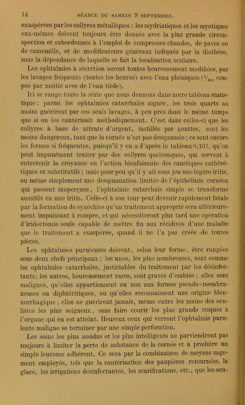 exaspérées parles collyres métalliques : les mydriatiques et les myotiques eux-mêmes doivent toujours être donnés avec la plus grande circon- spection et subordonnés à l’emploi de compresses chaudes, de pavot ou de camomille, et de modificateurs généraux indiqués par la diathèse, sous la dépendance de laquelle se fait la localisation oculaire. Les ophtalmies à sécrétion seront toutes heureusement modifiées, par les lavages fréquents (toutes les heures) avec l’eau phéniquée (7ÏBÜ cou- pée par moitié avec de l’eau tiède). Ici se range toute la série que nous donnons dans notre tableau statis- tique : parmi les ophtalmies catarrhales aiguës, les trois quarts au moins guériront par ces seuls lavages, à peu près dans le même temps que si on les cautérisait méthodiquement. C’est dans celles-ci que les collyres à base de nitrate d’argent, instillés par gouttes, sont les moins dangereux, tant que la cornée n’est pas desquamée ; ce sont encore les formes si fréquentes, puisqu’il y en a d’après le tableau 0,107, qu’on peut impunément traiter par des collyres quelconques, qui servent à entretenir la croyance en l’action bienfaisante des caustiques cathéré- tiques et substitutifs ; mais pour peu qu’il y ait sous jeu une légère iritis, ou même simplement une desquamation limitée de l’épithélium cornéen qui passent inaperçues, l’ophtalmie catarrhale simple se transforme aussitôt en une iritis. Celle-ci à son tour peut devenir rapidement fatale par la formation de synéchies qu’un traitement approprié sera ultérieure- ment impuissant à rompre, et qui nécessiteront plus tard une opération d’iridectomie seule capable de mettre fin aux récidives d’une maladie que le traitement a exaspérée, quand il ne l’a pas créée -de toutes pièces. Les ophtalmies purulentes doivent, selon leur forme, être rangées sous deux chefs principaux ; les unes, les plus nombreuses, sont comme les ophtalmies catarrhales, justiciables du traitement par les désinfec- tants; les autres, heureusement rares, sont graves d’emblée ; elles sont malignes, qu’elles appartiennent ou non aux formes pseudo-membra- neuses ou diphtéritiques, ou qu’elles reconnaissent une origine blen- norrhagique ; elles 11e guériront jamais, même entre les mains des ocu- listes les plus soigneux, sans faire courir les plus grands risques à l’organe qui en est atteint. Heureux ceux qui verront l'ophtalmie puru- lente maligne se terminer par une simple perforation. Les soins les plus assidus et les plus intelligents ne parviendront pas toujours à limiter la perte de substance de la cornée et à produire un simple leucome adhérent. Ce sera par la combinaison de moyens sage- ment employés, tels que la cautérisation des paupières retournées, la glace, les irrigations désinfectantes, les scarifications, etc., quelesocu-