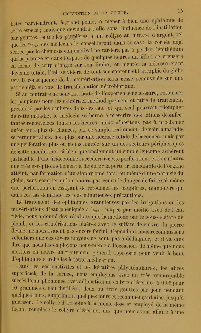 listes parviendront, à grand peine, à mener à bien une ophtalmie de cette espèce ; mais que deviendra-t-elle sous l’influence de l’instillation par gouttes, entre les paupières, d’un collyre au nitrate d’argent, tel que les des médecins le conseilleront daus ce cas ; la cornée déjà serrée par le chémosis conjonctival ne tardera pas à perdre 1 épithélium qui la protège et dans l’espace de quelques heures un sillon se creusera en forme de coup d’ongle sur son limbe, et bientôt la nécrose étant devenue totale, l’oeil se videra de tout son contenu etl atrophie du globe sera la conséquence de la cautérisation sans cesse renouvelée sur une partie déjà en voie de transformation nécrobiotique. Si au contraire ne pouvant, faute de l’expérience nécessaire, retourner les paupières pour les cautériser méthodiquement et faire le traitement préconisé par les oculistes dans ces cas, et qui seul pourrait triompher de cette maladie, le médecin se borne à prescrire des lotions désinfec- tantes renouvelées toutes les heures, nous n’hésitons pas à proclamer qu’on aura plus de chances, par ce simple traitement, de voir la maladie se terminer alors, non plus par une nécrose totale de la cornée, mais par une perforation plus ou moins limitée sur un des secteurs périphériques de cette membrane ; si bien que finalement un simple leucome adhérent justiciable d’une iridectomie succédera à cette perforation, et l’on n’aura que très exceptionnellement à déplorer la perte irrémédiable de l’organe atteint, par formation d’un staphylome total ou même d’une phthisie du globe, sans compter qu’on n’aura pas couru le danger de faire soi-même une perforation en essayant de retourner les paupières, manœuvre qui dans ces cas demande les plus minutieuses précautions. Le traitement des ophtalmies granuleuses par les irrigations ou les pulvérisations d’eau phéniquée à ’/jsoj coupée par moitié avec de l’eau tiède, nous a donné des résultats que la méthode par le sous-acétate de- plomb, ou les cautérisations légères avec le sulfate de cuivre, la pierre divine, ne nous avaient pas encore fourni. Cependant nous reconnaissons volontiers que ces divers moyens ne sont pas à dédaigner, et il va sans dire que nous les employons nous-même à l’occasion, de même que nous mettons en œuvre un traitement général approprié pour venir à bout d’ophtalmies si rebelles à toute médication. Dans les conjonctivites et les kératites phlycténulaires, les abcès superficiels de la cornée, nous employons avec un très remarquable succès I eau phéniquée avec adjonction de collyre d’ésérine (à 0,05 pour 10 grammes d eau distillée), deux ou trois gouttes par jour pendant quelques jours, supprimant quelques jours et recommençant ainsi jusqu’à guérison. Le collyre d’atropine à la même dose et employé de la même façon, remplace le collyre d’ésérine, dès que nous avons affaire à une