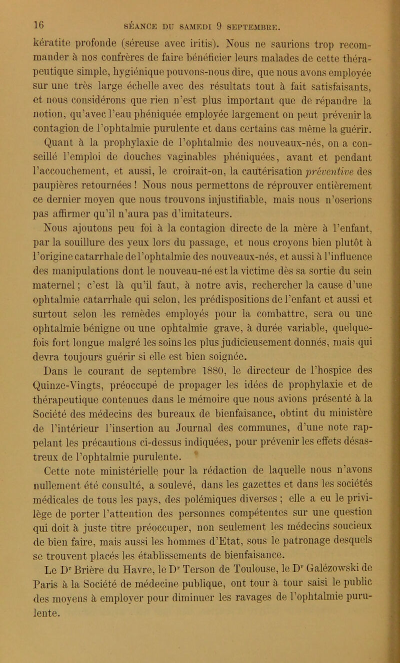 kératite profonde (séreuse avec iritis). Nous 11e saurions trop recom- mander à nos confrères de faire bénéficier leurs malades de cette théra- peutique simple, hygiénique pouvons-nous dire, que nous avons employée sur une très large échelle avec des résultats tout à fait satisfaisants, et nous considérons que rien n’est plus important que de répandre la notion, qu’avec l’eau phéniquée employée largement on peut prévenir la contagion de l’ophtalmie purulente et dans certains cas même la guérir. Quant à la prophylaxie de l’ophtalmie des nouveaux-nés, on a con- seillé l’emploi de douches vaginables phéniquées, avant et pendant l’accouchement, et aussi, le croirait-on, la cautérisation préventive des paupières retournées ! Nous nous permettons de réprouver entièrement ce dernier moyen que nous trouvons injustifiable, mais nous n’oserions pas affirmer qu’il n’aura pas d’imitateurs. Nous ajoutons peu foi à la contagion directe de la mère à. l’enfant, par la souillure des yeux lors du passage, et nous croyons bien plutôt à l’origine catarrhale de l’ophtalmie des nouveaux-nés, et aussi à l’influence des manipulations dont le nouveau-né est la victime dès sa sortie du sein maternel ; c’est là qu’il faut, à notre avis, rechercher la cause d’une ophtalmie catarrhale qui selon, les prédispositions de l’enfant et aussi et surtout selon les remèdes employés pour la combattre, sera ou une ophtalmie bénigne ou une ophtalmie grave, à durée variable, quelque- fois fort longue malgré les soins les plus judicieusement donnés, mais qui devra toujours guérir si elle est bien soignée. Dans le courant de septembre 1880, le directeur de l’hospice des Quinze-Vingts, préoccupé de propager les idées de prophylaxie et de thérapeutique contenues dans le mémoire que nous avions présenté à la Société des médecins des bureaux de bienfaisance, obtint du ministère de l’intérieur l’insertion au Journal des communes, d’une note rap- pelant les précautions ci-dessus indiquées, pour prévenir les effets désas- treux de l’ophtalmie purulente. Cette note ministérielle pour la rédaction de laquelle nous n’avons nullement été consulté, a soulevé, dans les gazettes et dans les sociétés médicales de tous les pays, des polémiques diverses ; elle a eu le privi- lège de porter l’attention des personnes compétentes sur une question qui doit à juste titre préoccuper, non seulement les médecins soucieux de bien faire, mais aussi les hommes d’Etat, sous le patronage desquels se trouvent placés les établissements de bienfaisance. Le Dr Brière du Havre, le Dr Terson de Toulouse, le Dr Galézowski de Paris à la Société de médecine publique, ont tour à tour saisi le public des moyens à employer pour diminuer les ravages de l’ophtalmie puru- lente.