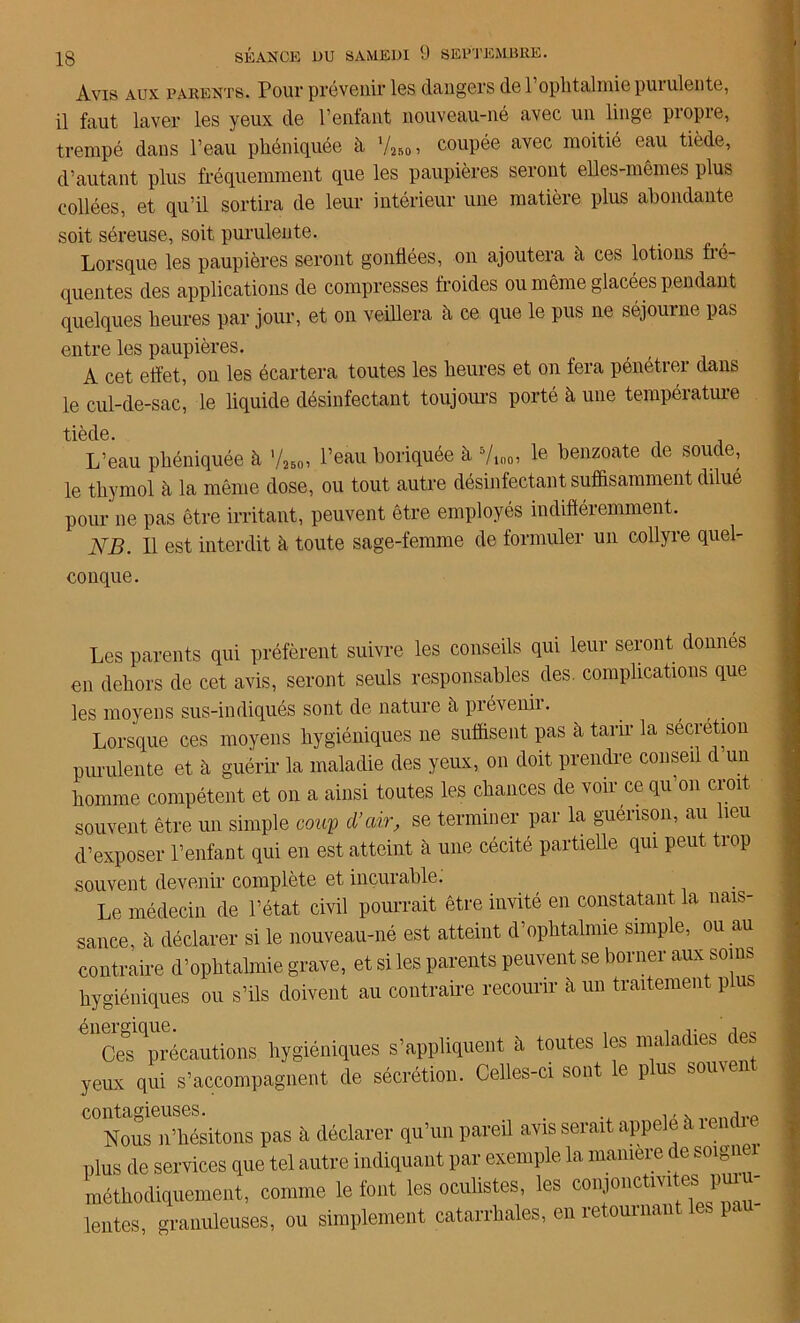 Avis aux parents. Pour prévenir les dangers de 1 ophtalmie puiulente, il faut laver les yeux de l’enfant nouveau-né avec un linge propre, trempé dans l’eau pliéniquée à 7«o> C0UPée ayec moitié eau tiède’ d’autant plus fréquemment que les paupières seront elles-mêmes plus collées, et qu’il sortira de leur intérieur une matière plus abondante soit séreuse, soit purulente. Lorsque les paupières seront gonflées, on ajoutera a ces lotions fré- quentes des applications de compresses froides ou même glacées pendant quelques heures par jour, et on veillera h ce que le pus ne séjourne pas entre les paupières. A cet effet, on les écartera toutes les heures et on fera pénétrer dans le cul-de-sac, le liquide désinfectant toujours porté à une température tiède. L’eau pliéniquée à 7ïbo> l’eau boriquée à 5/mo> Ie benzoate de soute, le thymol à la même dose, ou tout autre désinfectant suffisamment dilué pour ne pas être irritant, peuvent être employés indifféremment. NB. 11 est interdit à toute sage-femme de formuler un collyre quel- conque. Les parents qui préfèrent suivre les conseils qui leur seront donnes en dehors de cet avis, seront seuls responsables des. complications que les moyens sus-indiqués sont de nature à prévenir. Lorsque ces moyens hygiéniques ne suffisent pas à tarir la sécrétion purulente et à guérir la maladie des yeux, on doit prendre conseil c un homme compétent et on a ainsi toutes les chances de voir ce qu’on croit souvent être un simple coup d’air, se terminer par la guéiison, au îeu d’exposer l’enfant qui en est atteint à une cécité partielle qui peut trop souvent devenir complète et incurable. Le médecin de l’état civil pourrait être invité en constatant la nais- sance, h déclarer si le nouveau-né est atteint d’ophtalmie simple, ou au contraire d’ophtalmie grave, et si les parents peuvent se borner aux soins hygiéniques ou s’ils doivent au contraire recourir à un traitement plu 611Cœ^précautions hygiéniques s’appliquent à toutes les maladies des yeux qui s’accompagnent de sécrétion. Celles-ci sont le pus souven contagieuses. . ., „otwjvp Nous ,l'hésitons pas à déclarer qu’un pareil avis serait appelé à lemlie plus de services que tel autre indiquant par exemple la manière de soigner méthodiquement, comme le font les oculistes, les conjonctivites pur lentes, granuleuses, ou simplement catarrhales, en retournant P