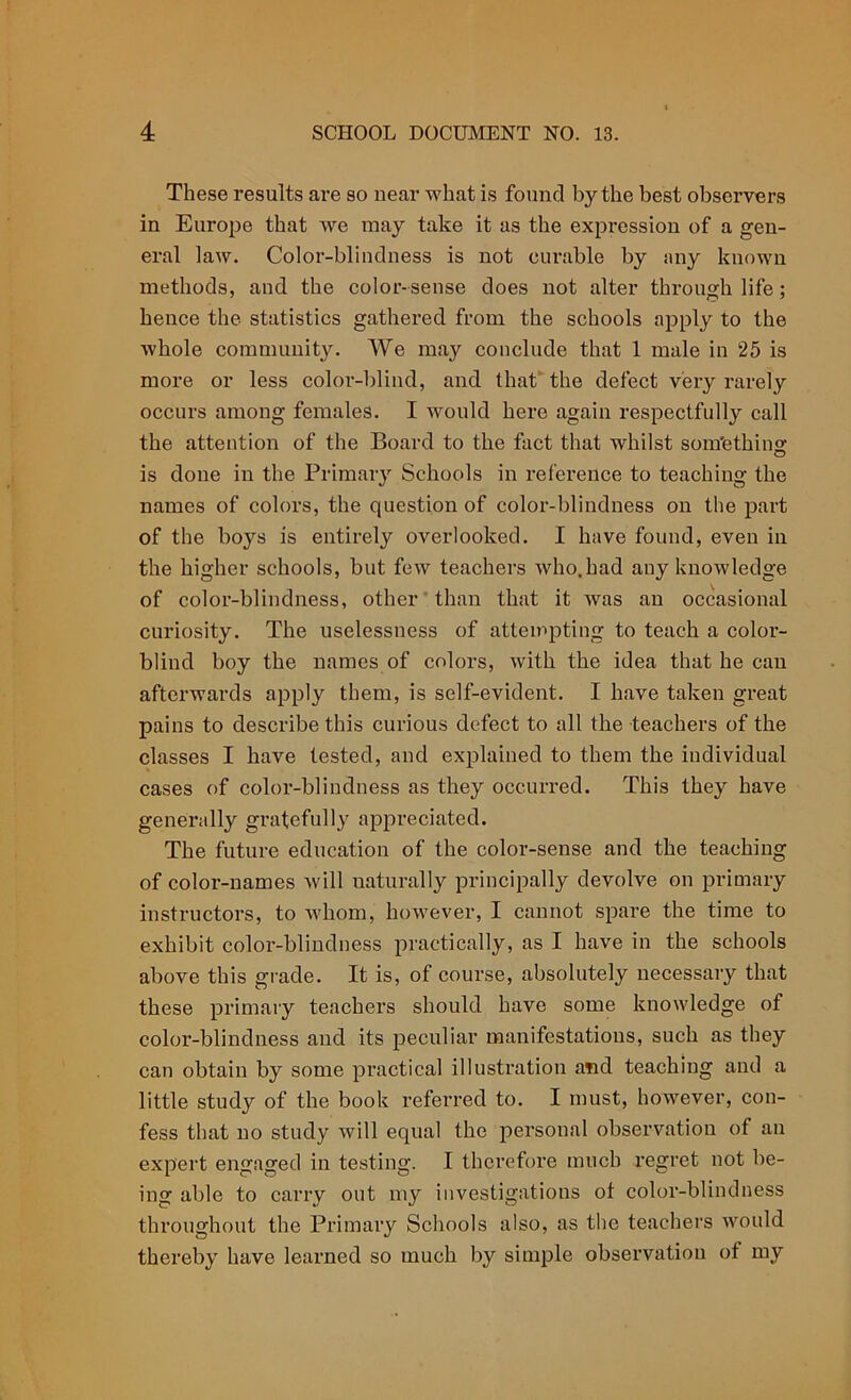 These results are so near what is found by the best observers in Europe that we may take it as the expression of a gen- eral law. Color-blindness is not curable by any known methods, and the color-sense does not alter through life; hence the statistics gathered from the schools apply to the whole community. We may conclude that 1 male in 25 is more or less color-blind, and that the defect very rarely occurs among females. I would here again respectfully call the attention of the Board to the fact that whilst something is done in the Primary Schools in reference to teaching the names of colors, the question of color-blindness on the part of the boys is entirely overlooked. I have found, even in the higher schools, but few teachers who.had any knowledge of color-blindness, other than that it was an occasional curiosity. The uselessness of attempting to teach a color- blind boy the names of colors, with the idea that he can afterwards apply them, is self-evident. I have taken great pains to describe this curious defect to all the teachers of the classes I have tested, and explained to them the individual cases of color-blindness as they occurred. This they have generally gratefully appreciated. The future education of the color-sense and the teaching of color-names will naturally principally devolve on primary instructors, to whom, however, I cannot spare the time to exhibit color-blindness practically, as I have in the schools above this grade. It is, of course, absolutely necessary that these primary teachers should have some knowledge of color-blindness and its peculiar manifestations, such as they can obtain by some practical illustration and teaching and a little study of the book referred to. I must, however, con- fess that no study will equal the personal observation of an expert engaged in testing. I therefore much regret not be- ing able to carry out my investigations of color-blindness throughout the Primary Schools also, as the teachers would thereby have learned so much by simple observation of my
