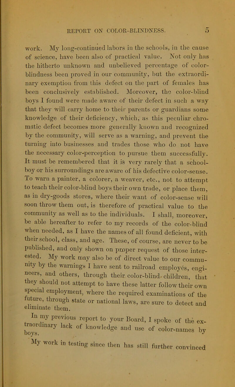 work. My long-continued labors in the schools, in the cause of science, have been also of practical value. Not only has the hitherto unknown and unbelieved percentage of color- blindness been proved in our community, but the extraordi- nary exemption from this defect on the part of females has been conclusively established. Moreover, the color-blind boys I found were made aware of their defect in such a way that they will carry home to their parents or guardians some knowledge of their deficiency, which, as this peculiar chro- matic defect becomes more generally known and recognized by the community, will serve as a warning, and prevent the turning into businesses and trades those who do not have the necessary color-perception to pursue them successfully. It must be remembered that it is very rarely that a school- boy or his surroundings are aware of his defective color-sense. To warn a painter, a colorer, a weaver, etc., not to attempt to teach their color-blind boys their own trade, or place them, as in dry-goods stores, where their want of color-sense will soon throw them out, is therefore of practical value to the community as well as to the individuals. I shall, moreover, be able hereafter to refer to my records of the color-blind when needed, as I have the names of all found deficient, with their school, class, and age. These, of course, are never to be published, and only shown on proper request of those inter- ested. My work may also be of direct value to our commu- nity Ry the warnings I have sent to railroad employes, engi- neers, and others, through their color-blind, children, that, they should not attempt to have these latter follow their own special employment, where the required examinations of the uture, through state or national laws, are sure to detect and eliminate them. In my previous report to your Board, I spoke of the ex- j-aordmary lack of knowledge and use of color-names by My work in testing since then has still further convinced