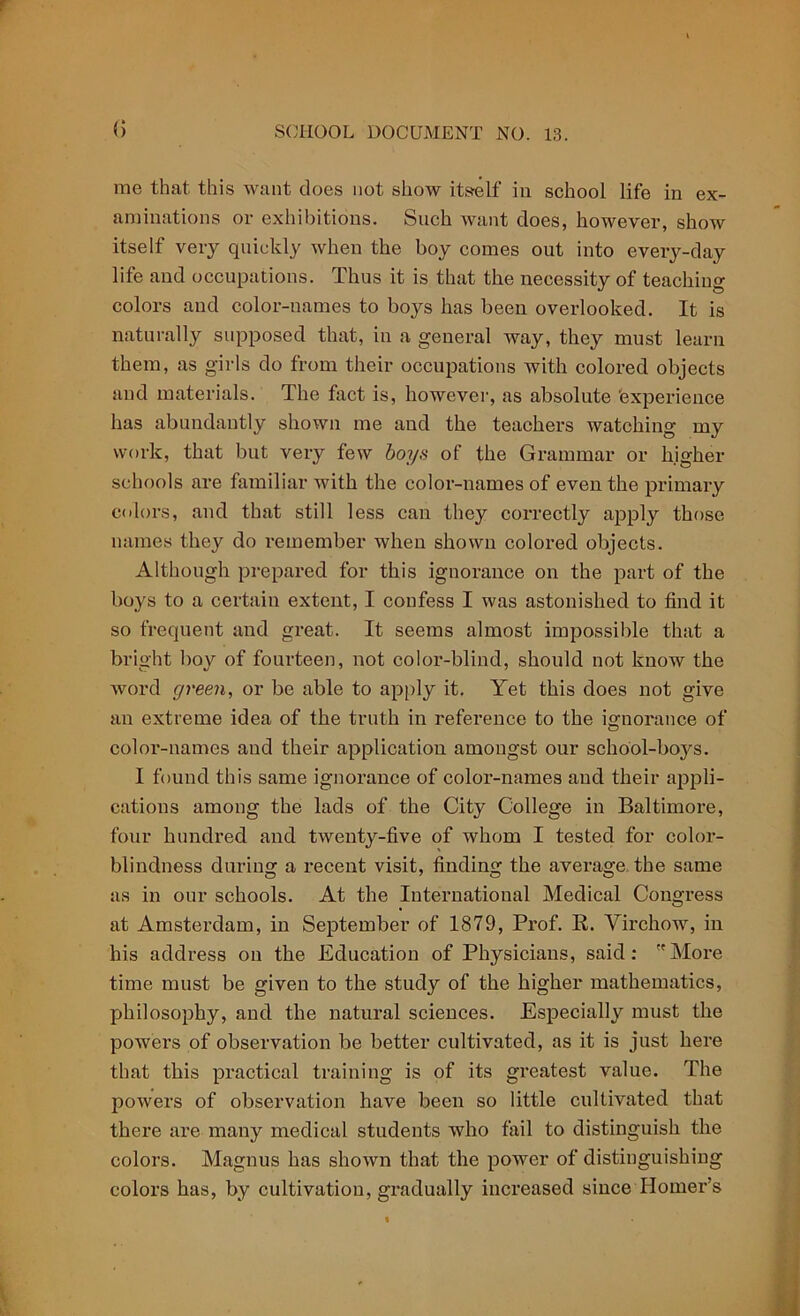 (> me that this want does not show itself in school life in ex- aminations or exhibitions. Such want does, however, show itself very quickly when the boy comes out into every-day life and occupations. Thus it is that the necessity of teaching colors and color-names to boys has been overlooked. It is naturally supposed that, in a general way, they must learn them, as girls do from their occupations with colored objects and materials. The fact is, however, as absolute 'experience has abundantly shown me and the teachers watching my work, that but very few boys of the Grammar or higher schools are familiar with the color-names of even the primary colors, and that still less can they coi'rectly apply those names they do remember when shown colored objects. Although prepared for this ignorance on the part of the boys to a certain extent, I confess I was astonished to find it so frequent and great. It seems almost impossible that a bright boy of fourteen, not color-blind, should not know the word green, or be able to apply it. Yet this does not give an extreme idea of the truth in reference to the ignorance of color-names and their application amongst our school-boys. I found this same ignorance of color-names and their appli- cations among the lads of the City College in Baltimore, four hundred and twenty-five of whom I tested for color- blindness during a recent visit, finding the average the same as in our schools. At the International Medical Congress at Amsterdam, in September of 1879, Prof. R. Virchow, in his address on the Education of Physicians, said: More time must be given to the study of the higher mathematics, philosophy, and the natural sciences. Especially must the powers of observation be better cultivated, as it is just here that this practical training is of its greatest value. The powers of observation have been so little cultivated that there are many medical students who fail to distinguish the colors. Magnus has shown that the power of distinguishing colors has, by cultivation, gradually increased since Homer’s