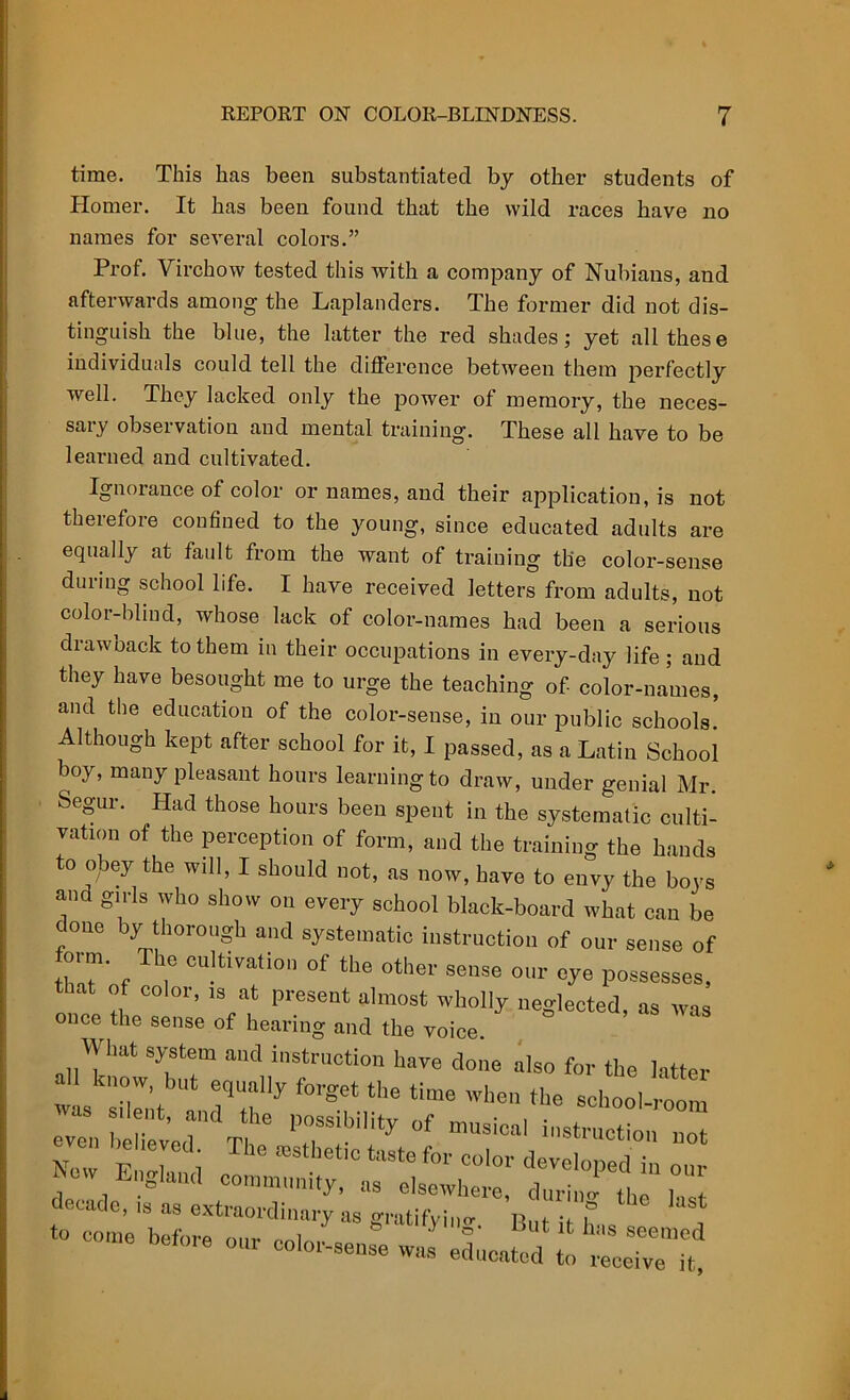 time. This has been substantiated by other students of Homer. It has been found that the wild races have no names for several colors.” Prof. Virchow tested this with a company of Nubians, and afterwards among' the Laplanders. The former did not dis- tinguish the blue, the latter the red shades; yet all these individuals could tell the difference between them perfectly well. They lacked only the power of memory, the neces- sary observation and mental training. These all have to be learned and cultivated. Ignorance of color or names, and their application, is not therefore confined to the young, since educated adults are equally at fault from the want of training the color-sense during school life. I have received letters from adults, not color-blind, whose lack of color-names had been a serious drawback to them in their occupations in every-day life; and they have besought me to urge the teaching of- color-names, and the education of the color-sense, in our public schools. Although kept after school for it, I passed, as a Latin School boy, many pleasant hours learning to draw, under genial Mr. Segur. Had those hours been spent in the systematic culti- vation of the perception of form, and the training the hands to obey the will, I should not, as now, have to envy the boys and girls who show on every school black-board what can be cone by thorough and systematic instruction of our sense of form. The cultivation of the other sense our eye possesses, that of color, is at present almost wholly neglected, as was once the sense of hearing and the voice. What system and instruction have done also for the latter k,,ow' but equally forget the time when the school ™ even b i-*r»ctio'n not New t i ffiStl,e“C taste f01' colo‘' developed in our W England community, as elsewhere, durini the 1 decade, is as extraordinary as gratifying nn, • tc come before our color-sense J edimated £