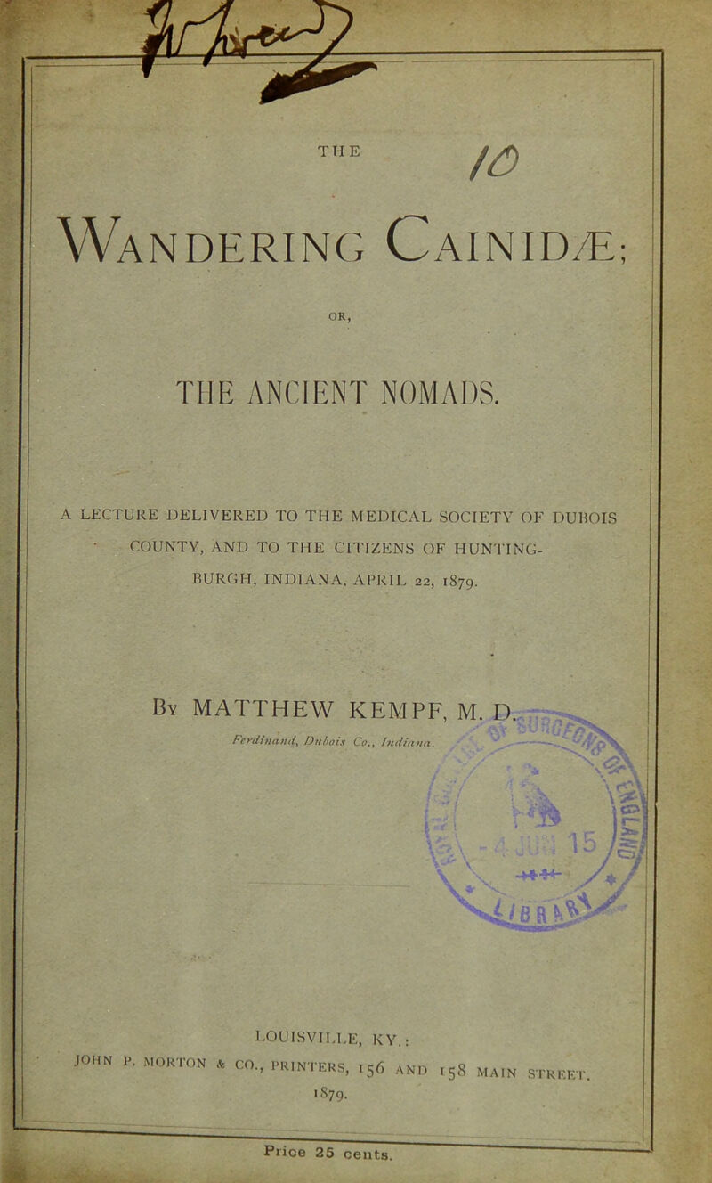 THE to Wandering Cainidat; OR, THE ANCIENT NOMADS. A LECTURE DELIVERED TO THE MEDICAL SOCIETY OF DUBOIS COUNTY, AND TO THE CITIZENS OF HUNTING- BURGH, INDIANA. APRIL 22, 1879. Bv MATTHEW KEMPF, M. D Ferdinand, Dubois Co., Indiana. LOUISVILLE, KY.: JOHN P. MORTON & CO, PRINTERS, 156 AND 158 MAIN STREET. 1879.