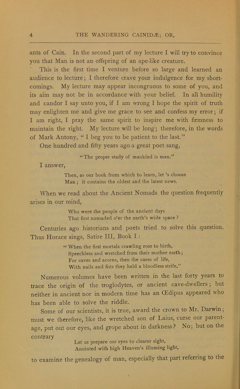 ants of Cain. In the second part of my lecture I will try to convince you that Man is not an offspring of an ape-like creature. This is the first time I venture before so large and learned an audience to lecture; I therefore crave your indulgence for my short- comings. My lecture may appear incongruous to some of you, and its aim may not be in accordance with your belief. In all humility and candor I say unto you, if I am wrong I hope the spirit of truth may enlighten me and give me grace to see and confess my error; if I am right, I pray the same spirit to inspire me with firmness to maintain the right. My lecture will be long; therefore, in the words of Mark Antony, “ I beg you to be patient to the last.” One hundred and fifty years ago a great poet sang, “The proper study of mankind is man.” I answer, Then, as our book from which to learn, let’s choose Man ; it contains the oldest and the latest news. When we read about the Ancient Nomads the question frequently arises in our mind, Who were the people of the ancient days That first nomaded o’er the earth’s wide space ? Centuries ago historians and poets tried to solve this question. Thus Horace sings, Satire III, Book I : “ When the first mortals crawling rose to birth, Speechless and wretched from their mother earth ; For caves and acorns, then the cares of life, With nails and fists they held a bloodless strife.” Numerous volumes have been written in the last forty years to trace the origin of the troglodytes, or ancient cave-dwellers; but neither in ancient nor in modern time has an CEdipus appeared who has been able to solve the riddle. Some of our scientists, it is true, award the crown to Mr. Darwin; must we therefore, like the wretched son of Laius, curse our parent- age, put out our eyes, and grope about in darkness? No; but on the contrary Let us prepare our eyes to clearer sight, Anointed with high Heaven’s illuming light, to examine the genealogy of man, especially that part referring to the