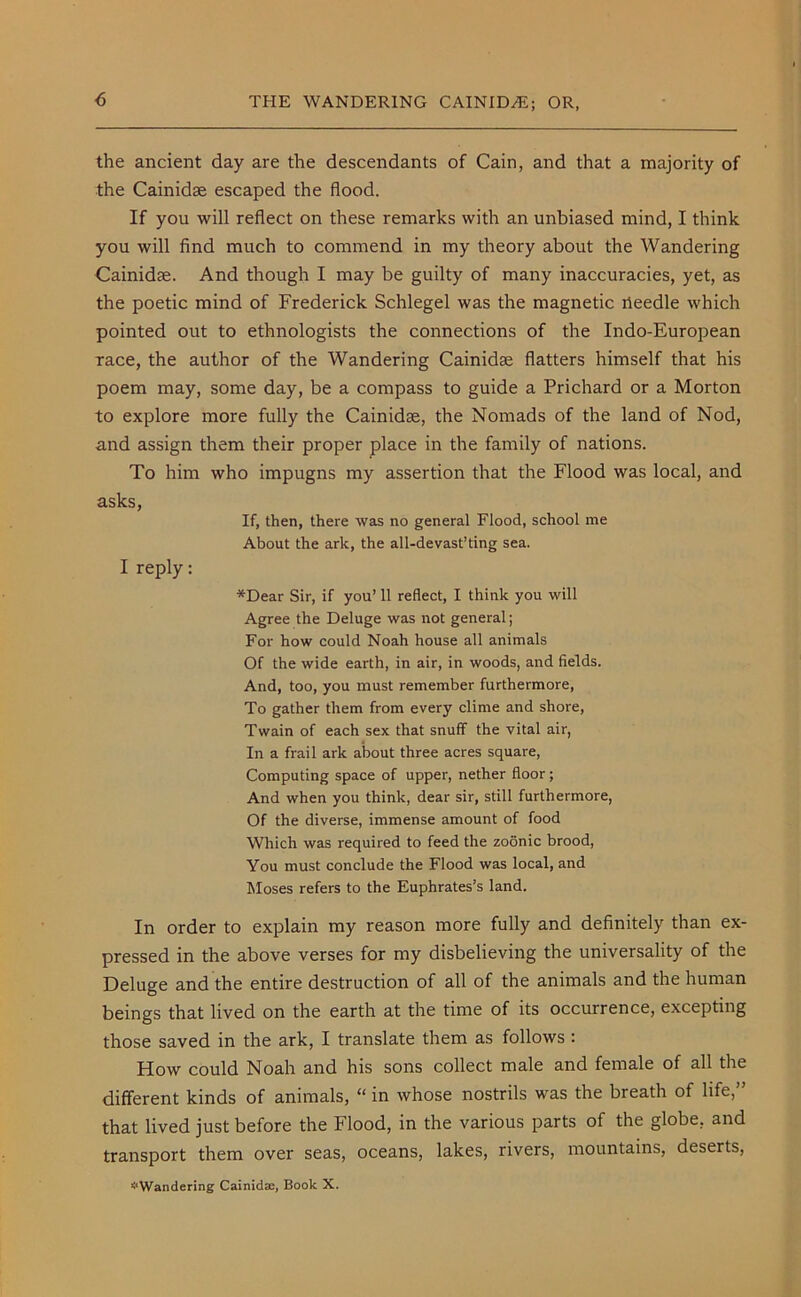 the ancient day are the descendants of Cain, and that a majority of the Cainidae escaped the flood. If you will reflect on these remarks with an unbiased mind, I think you will find much to commend in my theory about the Wandering Cainidae. And though I may be guilty of many inaccuracies, yet, as the poetic mind of Frederick Schlegel was the magnetic ileedle which pointed out to ethnologists the connections of the Indo-European race, the author of the Wandering Cainidae flatters himself that his poem may, some day, be a compass to guide a Prichard or a Morton to explore more fully the Cainidae, the Nomads of the land of Nod, and assign them their proper place in the family of nations. To him who impugns my assertion that the Flood was local, and asks, If, then, there was no general Flood, school me About the ark, the all-devast’ting sea. I reply: *Dear Sir, if you’ 11 reflect, I think you will Agree the Deluge was not general; For how could Noah house all animals Of the wide earth, in air, in woods, and fields. And, too, you must remember furthermore, To gather them from every clime and shore, Twain of each sex that snuff the vital air, In a frail ark about three acres square, Computing space of upper, nether floor; And when you think, dear sir, still furthermore, Of the diverse, immense amount of food Which was required to feed the zoonic brood, You must conclude the Flood was local, and Moses refers to the Euphrates’s land. In order to explain my reason more fully and definitely than ex- pressed in the above verses for my disbelieving the universality of the Deluge and the entire destruction of all of the animals and the human beings that lived on the earth at the time of its occurrence, excepting those saved in the ark, I translate them as follows : How could Noah and his sons collect male and female of all the different kinds of animals, “ in whose nostrils was the breath of life,” that lived just before the Flood, in the various parts of the globe, and transport them over seas, oceans, lakes, rivers, mountains, deserts, ^Wandering Cainidae, Book X.