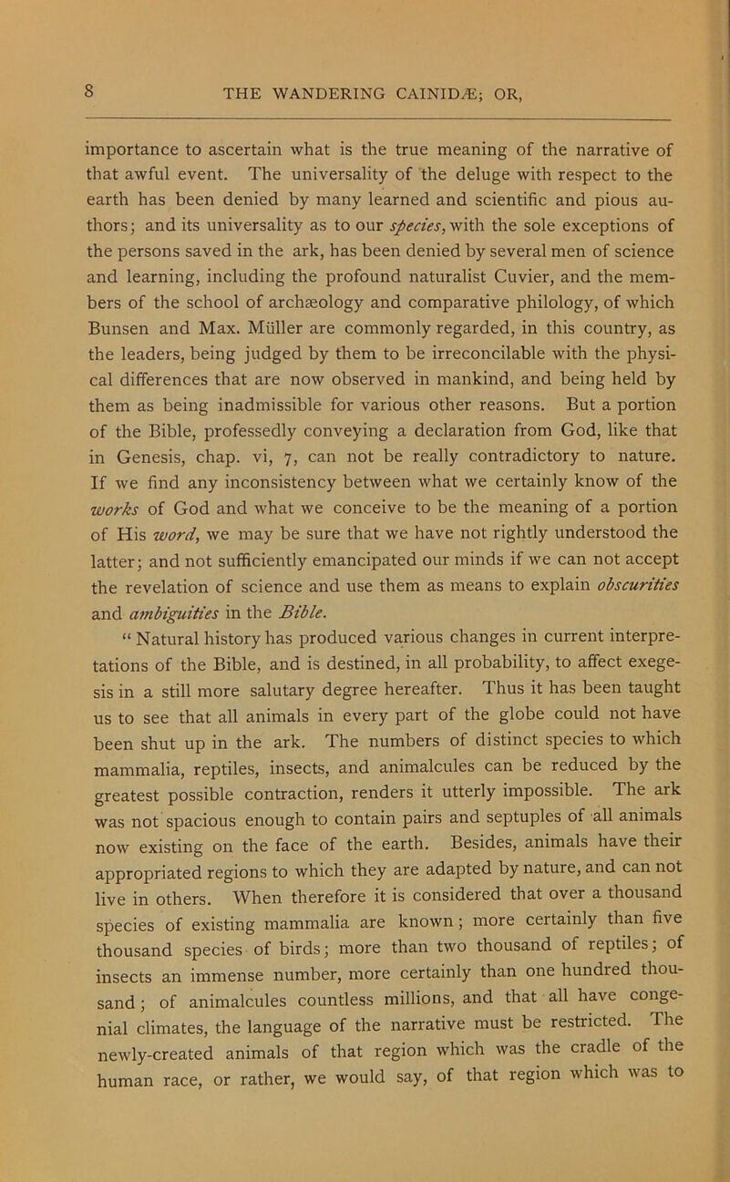 importance to ascertain what is the true meaning of the narrative of that awful event. The universality of the deluge with respect to the earth has been denied by many learned and scientific and pious au- thors ; and its universality as to our species, with the sole exceptions of the persons saved in the ark, has been denied by several men of science and learning, including the profound naturalist Cuvier, and the mem- bers of the school of archaeology and comparative philology, of which Bunsen and Max. Muller are commonly regarded, in this country, as the leaders, being judged by them to be irreconcilable with the physi- cal differences that are now observed in mankind, and being held by them as being inadmissible for various other reasons. But a portion of the Bible, professedly conveying a declaration from God, like that in Genesis, chap, vi, 7, can not be really contradictory to nature. If we find any inconsistency between what we certainly know of the works of God and what we conceive to be the meaning of a portion of His word, we may be sure that we have not rightly understood the latter; and not sufficiently emancipated our minds if we can not accept the revelation of science and use them as means to explain obscurities and ambiguities in the Bible. “ Natural history has produced various changes in current interpre- tations of the Bible, and is destined, in all probability, to affect exege- sis in a still more salutary degree hereafter. Thus it has been taught us to see that all animals in every part of the globe could not have been shut up in the ark. The numbers of distinct species to which mammalia, reptiles, insects, and animalcules can be reduced by the greatest possible contraction, renders it utterly impossible. The ark was not spacious enough to contain pairs and septuples of all animals now existing on the face of the earth. Besides, animals have their appropriated regions to which they are adapted by nature, and can not live in others. When therefore it is considered that over a thousand species of existing mammalia are known; more certainly than live thousand species of birds; more than two thousand of reptiles; of insects an immense number, more certainly than one hundied thou- sand ; of animalcules countless millions, and that all have conge- nial climates, the language of the narrative must be restricted. The newly-created animals of that region which was the cradle of the human race, or rather, we would say, of that region which was to