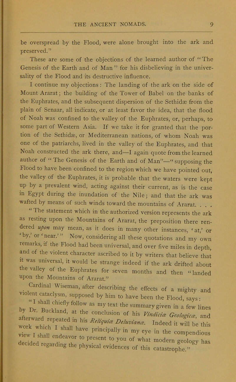 be overspread by the Flood, were alone brought into the ark and preserved.” These are some of the objections of the learned author of “ The Genesis of the Earth and of Man” for his disbelieving in the univer- sality of the Flood and its destructive influence. I continue my objections : The landing of the ark on the side of Mount Ararat; the building of the Tower of Babel on the banks of the Euphrates, and the subsequent dispersion of the Sethidse from the plain of Senaar, all indicate, or at least favor the idea, that the flood of Noah was confined to the valley of the Euphrates, or, perhaps, to some part of Western Asia. If we take it for granted that the por- tion of the Sethidse, or Mediterranean nations, of whom Noah was one of the patriarchs, lived in the valley of the Euphrates, and that Noah constructed the ark there, and—I again quote from the learned author of “ The Genesis of the Earth and of Man”—“ supposing the Flood to have been confined to the region which we have pointed out, the valley of the Euphrates, it is probable that the waters were kept up by a prevalent wind, acting against their current, as is the case in Egypt during the inundation of the Nile; and that the ark was wafted by means of such winds toward the mountains of Ararat. The statement which in the authorized version represents the ark as resting upon the Mountains of Ararat, the preposition there ren- dered upon may mean, as it does in many other instances, ‘ at/ or ‘by?> or ‘ near-’ ” Now, considering all these quotations and my own remarks, if the Flood had been universal, and over five miles in depth, and of the violent character ascribed to it by writers that believe that it was universal, it would be strange indeed if the ark drifted about tie ialley of the Euphrates for seven months and then “landed upon the Mountains of Ararat.” Cardinal Wiseman, after describing the effects of a mighty and violent cataclysm, supposed by him to have been the Flood, says: bv Dr R fOHOW ^ my tGXt thC SUmmary Siven in a few lines by Dr. Backhand, at the conclusion of his Vindicice Geologic* and afterward repeated in his Reliquia D'luvlana:. Indeed it will be this W »IWs 'aj ’ f211 HaVe V^e in the compendious I shall endeavor to present to you of what modern geology has ecided regarding the physical evidences of this catastrophe.”