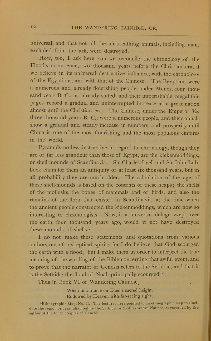 universal, and that not all the air-breathing animals, including man, excluded from the ark, were destroyed. How, too, I ask here, can we reconcile the chronology of the Flood’s occurrence, two thousand years before the Christian era, if we believe in its universal destructive influence, with the chronology of the Egyptians, and with that of the Chinese. The Egyptians were a numerous and already flourishing people under Menes, four thou- sand years B. C., as already stated, and their imperishable megalithic pages record a gradual and uninterrupted increase as a great nation almost until the Christian era. The Chinese, under the Emperor Yu, three thousand years B. C., were a numerous people, and their annals show a gradual and steady increase in numbers and prosperity until China is one of the most flourishing and the most populous empires in the world. Pyramids no less instructive in regard to chronology, though they are of far less grandeur than those of Egypt, are the kjekenmoddings, or shell-mounds of Scandinavia. Sir Charles Lyell and Sir John Lub- bock claim for them an antiquity of at least six thousand years, but in all probability they are much older. The calculation of the age of these shell-mounds is based on the contents of these heaps; the shells of the mollusks, the bones of mammals and of birds, and also the remains of the flora that existed in Scandinavia at the time when the ancient people constructed the kjekenmoddings, which are now so interesting to chronologists. Now, if a universal deluge swept over the earth four thousand years ago, would it not have destroyed these mounds of shells ? I do not make these statements and quotations from various authors out of a skeptical spirit; for I do believe that God scourged the earth with a flood; but I make them in order to interpret the true meaning of the wording of the Bible concerning that awful event, and to prove that the narrator of Genesis refers to the Sethidae, and that it is the Sethidae the flood of Noah principally scourged.* Thus in Book VI of Wandering Cainidae, When in a trance on Eden’s sacred height, Endowed by Heaven with far-seeing sight, *Ethnographic Map, No. II. The lecturer here pointed to an ethnographic map to eluci- date the region or area inhabited by the Sethidse or Mediterranean Nations, as recorded by the author of the tenth chapter of Genesis.